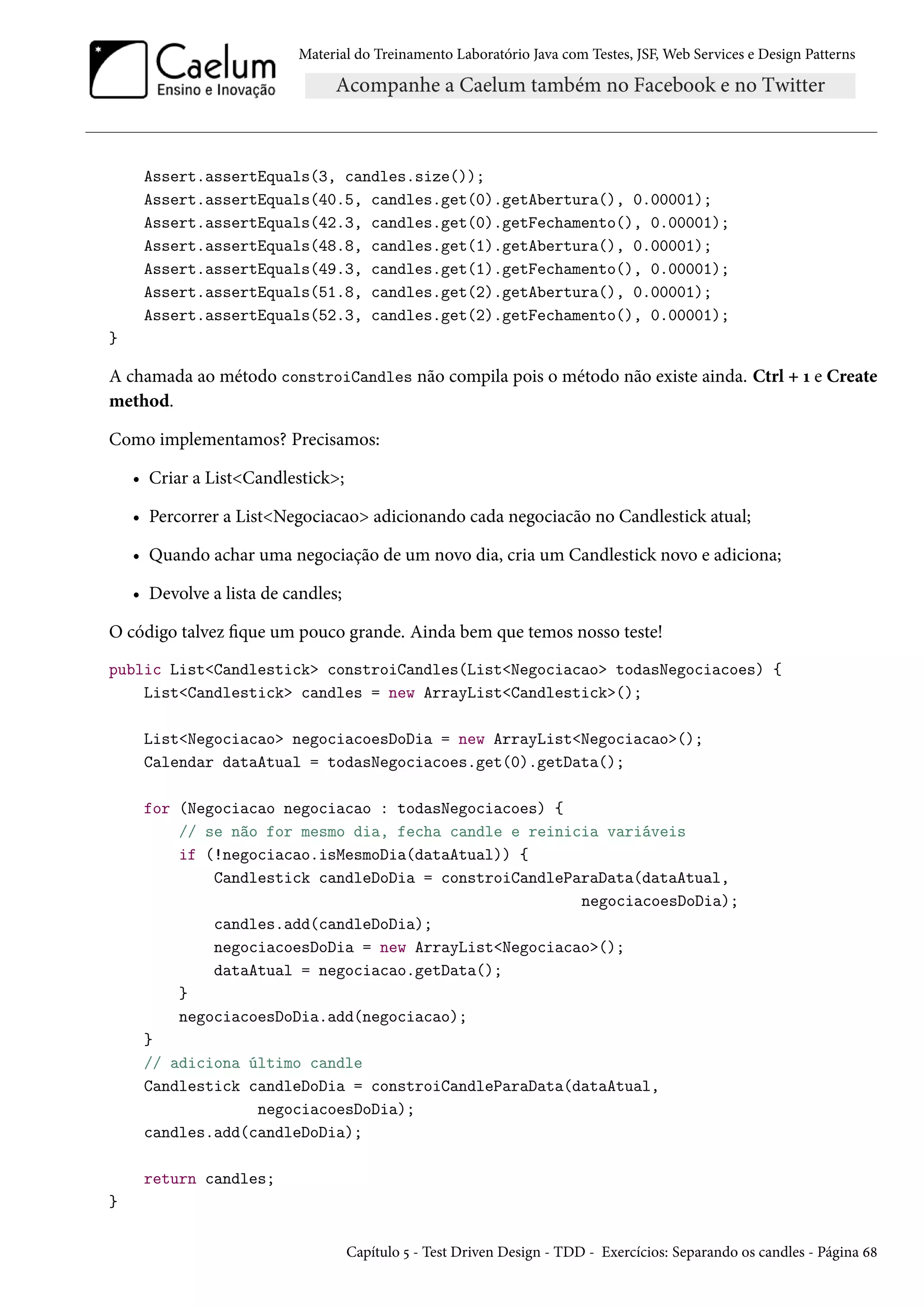Material do Treinamento Laboratório Java com Testes, JSF, Web Services e Design Patterns
Assert.assertEquals(3, candles.size());
Assert.assertEquals(40.5, candles.get(0).getAbertura(), 0.00001);
Assert.assertEquals(42.3, candles.get(0).getFechamento(), 0.00001);
Assert.assertEquals(48.8, candles.get(1).getAbertura(), 0.00001);
Assert.assertEquals(49.3, candles.get(1).getFechamento(), 0.00001);
Assert.assertEquals(51.8, candles.get(2).getAbertura(), 0.00001);
Assert.assertEquals(52.3, candles.get(2).getFechamento(), 0.00001);
}
A chamada ao método constroiCandles não compila pois o método não existe ainda. Ctrl + 1 e Create
method.
Como implementamos? Precisamos:
• Criar a List<Candlestick>;
• Percorrer a List<Negociacao> adicionando cada negociacão no Candlestick atual;
• Quando achar uma negociação de um novo dia, cria um Candlestick novo e adiciona;
• Devolve a lista de candles;
O código talvez fique um pouco grande. Ainda bem que temos nosso teste!
public List<Candlestick> constroiCandles(List<Negociacao> todasNegociacoes) {
List<Candlestick> candles = new ArrayList<Candlestick>();
List<Negociacao> negociacoesDoDia = new ArrayList<Negociacao>();
Calendar dataAtual = todasNegociacoes.get(0).getData();
for (Negociacao negociacao : todasNegociacoes) {
// se não for mesmo dia, fecha candle e reinicia variáveis
if (!negociacao.isMesmoDia(dataAtual)) {
Candlestick candleDoDia = constroiCandleParaData(dataAtual,
negociacoesDoDia);
candles.add(candleDoDia);
negociacoesDoDia = new ArrayList<Negociacao>();
dataAtual = negociacao.getData();
}
negociacoesDoDia.add(negociacao);
}
// adiciona último candle
Candlestick candleDoDia = constroiCandleParaData(dataAtual,
negociacoesDoDia);
candles.add(candleDoDia);
return candles;
}
Capítulo 5 - Test Driven Design - TDD - Exercícios: Separando os candles - Página 68
 