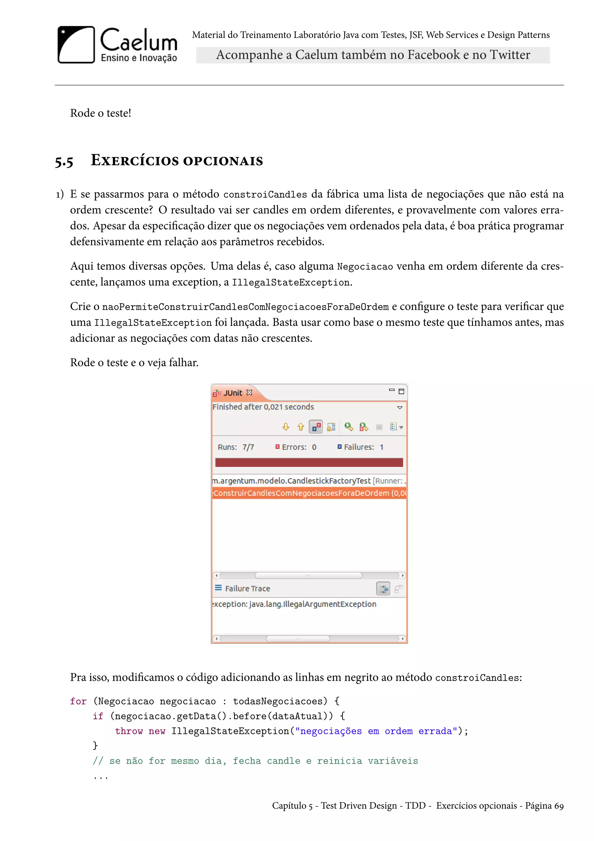 Material do Treinamento Laboratório Java com Testes, JSF, Web Services e Design Patterns
Rode o teste!
5.5 Exercícios opcionais
1) E se passarmos para o método constroiCandles da fábrica uma lista de negociações que não está na
ordem crescente? O resultado vai ser candles em ordem diferentes, e provavelmente com valores erra-
dos. Apesar da especificação dizer que os negociações vem ordenados pela data, é boa prática programar
defensivamente em relação aos parâmetros recebidos.
Aqui temos diversas opções. Uma delas é, caso alguma Negociacao venha em ordem diferente da cres-
cente, lançamos uma exception, a IllegalStateException.
Crie o naoPermiteConstruirCandlesComNegociacoesForaDeOrdem e configure o teste para verificar que
uma IllegalStateException foi lançada. Basta usar como base o mesmo teste que tínhamos antes, mas
adicionar as negociações com datas não crescentes.
Rode o teste e o veja falhar.
Pra isso, modificamos o código adicionando as linhas em negrito ao método constroiCandles:
for (Negociacao negociacao : todasNegociacoes) {
if (negociacao.getData().before(dataAtual)) {
throw new IllegalStateException("negociações em ordem errada");
}
// se não for mesmo dia, fecha candle e reinicia variáveis
...
Capítulo 5 - Test Driven Design - TDD - Exercícios opcionais - Página 69
 