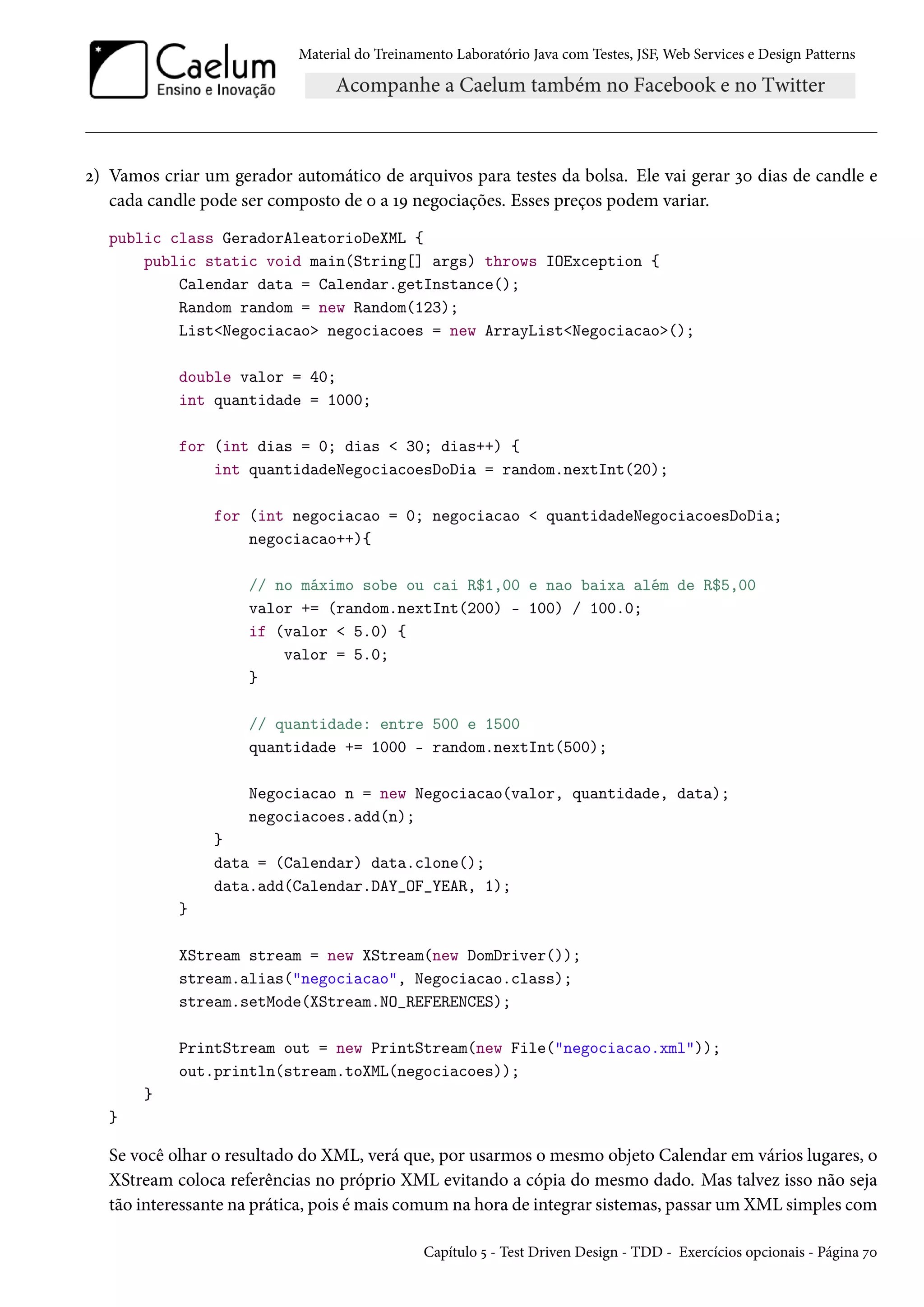 Material do Treinamento Laboratório Java com Testes, JSF, Web Services e Design Patterns
2) Vamos criar um gerador automático de arquivos para testes da bolsa. Ele vai gerar 30 dias de candle e
cada candle pode ser composto de 0 a 19 negociações. Esses preços podem variar.
public class GeradorAleatorioDeXML {
public static void main(String[] args) throws IOException {
Calendar data = Calendar.getInstance();
Random random = new Random(123);
List<Negociacao> negociacoes = new ArrayList<Negociacao>();
double valor = 40;
int quantidade = 1000;
for (int dias = 0; dias < 30; dias++) {
int quantidadeNegociacoesDoDia = random.nextInt(20);
for (int negociacao = 0; negociacao < quantidadeNegociacoesDoDia;
negociacao++){
// no máximo sobe ou cai R$1,00 e nao baixa além de R$5,00
valor += (random.nextInt(200) - 100) / 100.0;
if (valor < 5.0) {
valor = 5.0;
}
// quantidade: entre 500 e 1500
quantidade += 1000 - random.nextInt(500);
Negociacao n = new Negociacao(valor, quantidade, data);
negociacoes.add(n);
}
data = (Calendar) data.clone();
data.add(Calendar.DAY_OF_YEAR, 1);
}
XStream stream = new XStream(new DomDriver());
stream.alias("negociacao", Negociacao.class);
stream.setMode(XStream.NO_REFERENCES);
PrintStream out = new PrintStream(new File("negociacao.xml"));
out.println(stream.toXML(negociacoes));
}
}
Se você olhar o resultado do XML, verá que, por usarmos o mesmo objeto Calendar em vários lugares, o
XStream coloca referências no próprio XML evitando a cópia do mesmo dado. Mas talvez isso não seja
tão interessante na prática, pois é mais comum na hora de integrar sistemas, passar um XML simples com
Capítulo 5 - Test Driven Design - TDD - Exercícios opcionais - Página 70
 