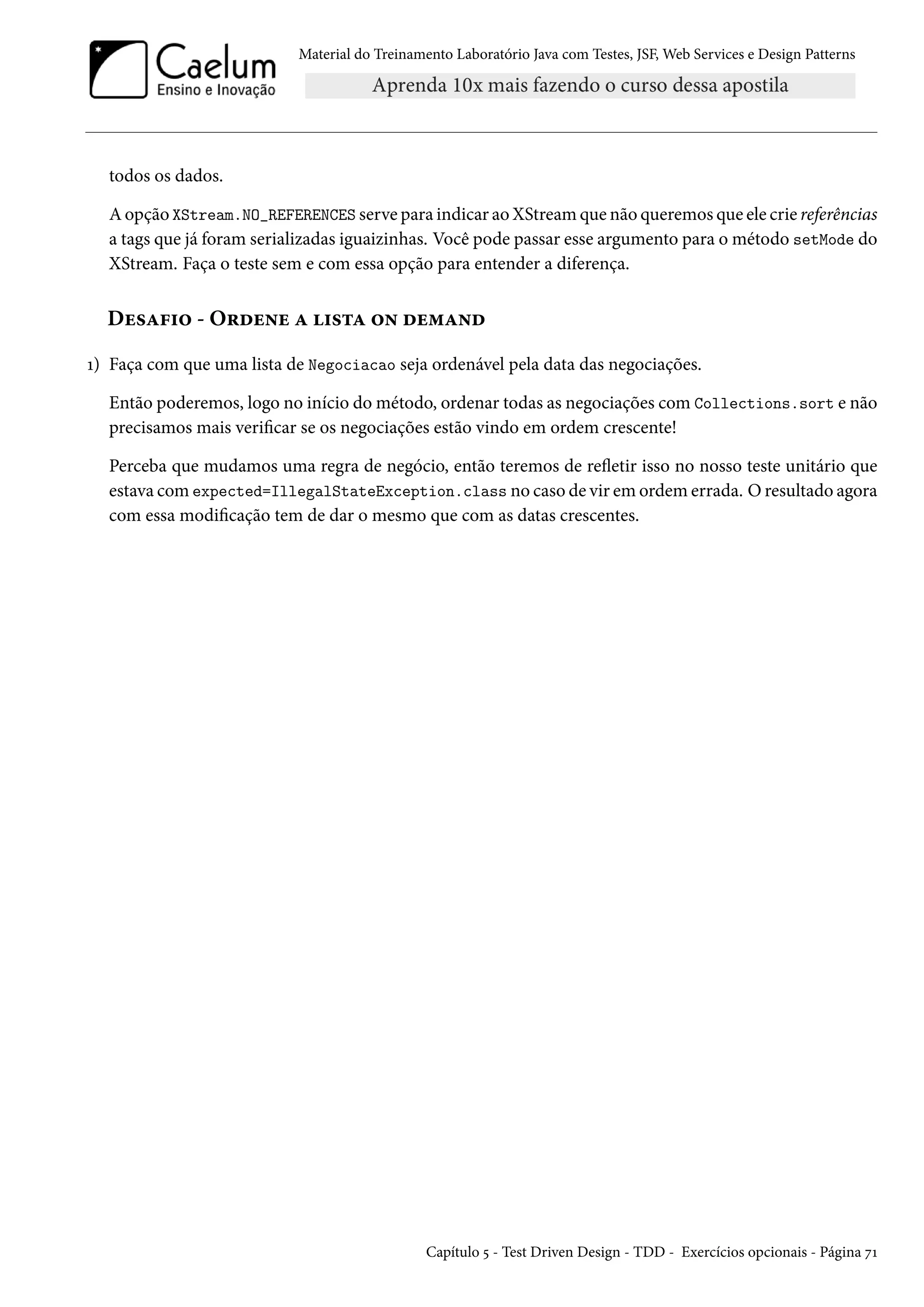 Material do Treinamento Laboratório Java com Testes, JSF, Web Services e Design Patterns
todos os dados.
A opção XStream.NO_REFERENCES serve para indicar ao XStream que não queremos que ele crie referências
a tags que já foram serializadas iguaizinhas. Você pode passar esse argumento para o método setMode do
XStream. Faça o teste sem e com essa opção para entender a diferença.
Desafio - Ordene a lista on demand
1) Faça com que uma lista de Negociacao seja ordenável pela data das negociações.
Então poderemos, logo no início do método, ordenar todas as negociações com Collections.sort e não
precisamos mais verificar se os negociações estão vindo em ordem crescente!
Perceba que mudamos uma regra de negócio, então teremos de refletir isso no nosso teste unitário que
estava com expected=IllegalStateException.class no caso de vir em ordem errada. O resultado agora
com essa modificação tem de dar o mesmo que com as datas crescentes.
Capítulo 5 - Test Driven Design - TDD - Exercícios opcionais - Página 71
 
