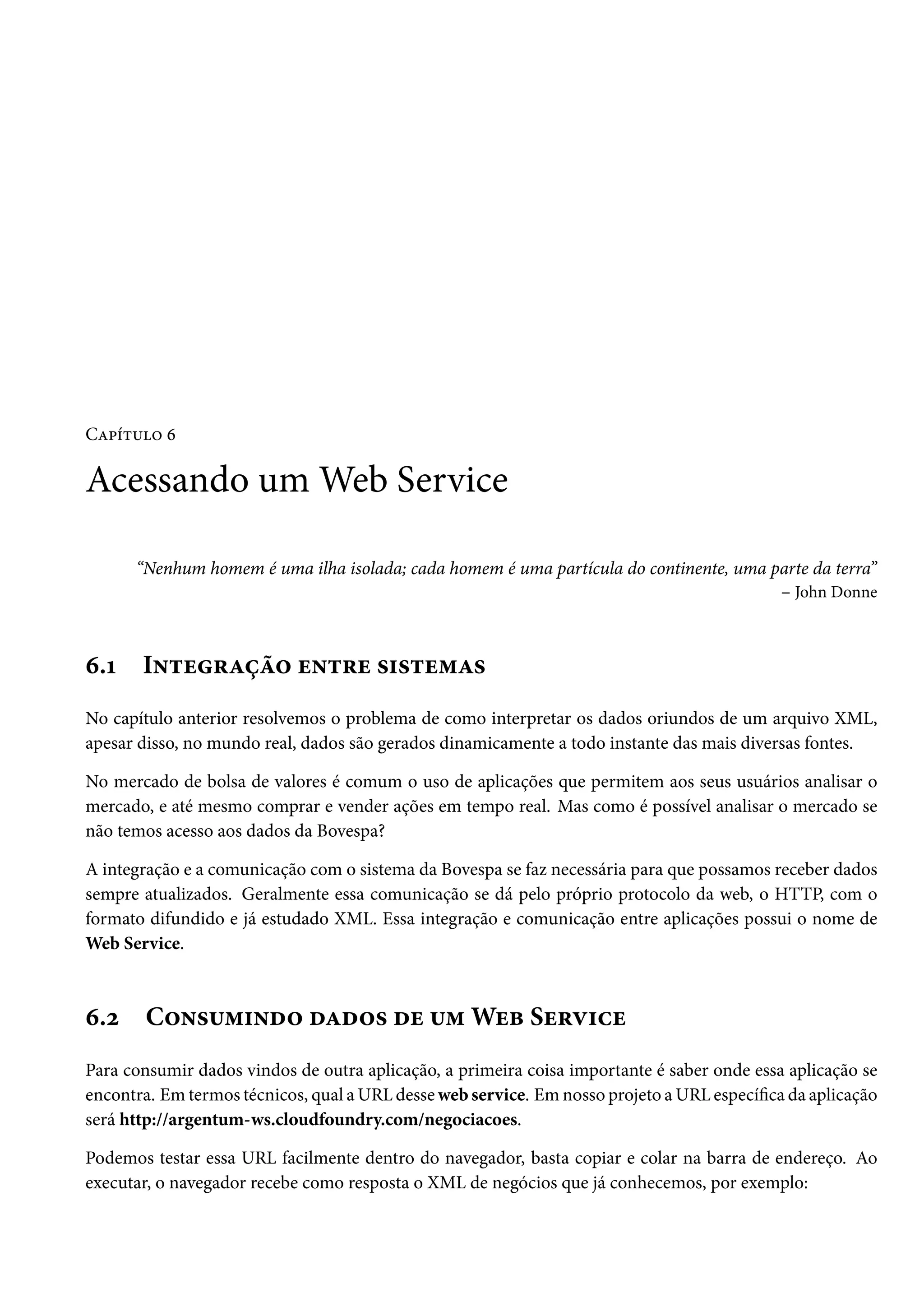Capítulo 6
Acessando um Web Service
“Nenhum homem é uma ilha isolada; cada homem é uma partícula do continente, uma parte da terra”
– John Donne
6.1 Integração entre sistemas
No capítulo anterior resolvemos o problema de como interpretar os dados oriundos de um arquivo XML,
apesar disso, no mundo real, dados são gerados dinamicamente a todo instante das mais diversas fontes.
No mercado de bolsa de valores é comum o uso de aplicações que permitem aos seus usuários analisar o
mercado, e até mesmo comprar e vender ações em tempo real. Mas como é possível analisar o mercado se
não temos acesso aos dados da Bovespa?
A integração e a comunicação com o sistema da Bovespa se faz necessária para que possamos receber dados
sempre atualizados. Geralmente essa comunicação se dá pelo próprio protocolo da web, o HTTP, com o
formato difundido e já estudado XML. Essa integração e comunicação entre aplicações possui o nome de
Web Service.
6.2 Consumindo dados de um Web Service
Para consumir dados vindos de outra aplicação, a primeira coisa importante é saber onde essa aplicação se
encontra. Em termos técnicos, qual a URL desse web service. Em nosso projeto a URL específica da aplicação
será http://argentum-ws.cloudfoundry.com/negociacoes.
Podemos testar essa URL facilmente dentro do navegador, basta copiar e colar na barra de endereço. Ao
executar, o navegador recebe como resposta o XML de negócios que já conhecemos, por exemplo:
 