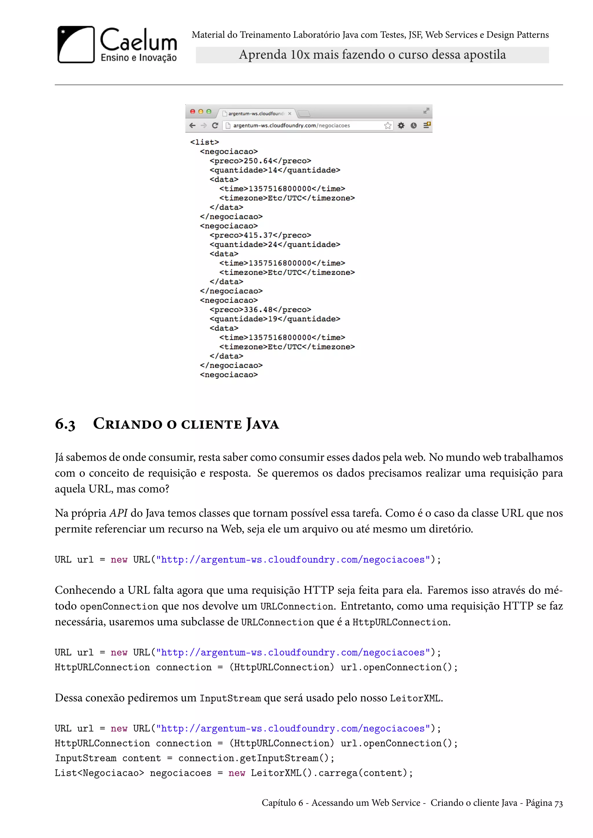Material do Treinamento Laboratório Java com Testes, JSF, Web Services e Design Patterns
6.3 Criando o cliente Java
Já sabemos de onde consumir, resta saber como consumir esses dados pela web. No mundo web trabalhamos
com o conceito de requisição e resposta. Se queremos os dados precisamos realizar uma requisição para
aquela URL, mas como?
Na própria API do Java temos classes que tornam possível essa tarefa. Como é o caso da classe URL que nos
permite referenciar um recurso na Web, seja ele um arquivo ou até mesmo um diretório.
URL url = new URL("http://argentum-ws.cloudfoundry.com/negociacoes");
Conhecendo a URL falta agora que uma requisição HTTP seja feita para ela. Faremos isso através do mé-
todo openConnection que nos devolve um URLConnection. Entretanto, como uma requisição HTTP se faz
necessária, usaremos uma subclasse de URLConnection que é a HttpURLConnection.
URL url = new URL("http://argentum-ws.cloudfoundry.com/negociacoes");
HttpURLConnection connection = (HttpURLConnection) url.openConnection();
Dessa conexão pediremos um InputStream que será usado pelo nosso LeitorXML.
URL url = new URL("http://argentum-ws.cloudfoundry.com/negociacoes");
HttpURLConnection connection = (HttpURLConnection) url.openConnection();
InputStream content = connection.getInputStream();
List<Negociacao> negociacoes = new LeitorXML().carrega(content);
Capítulo 6 - Acessando um Web Service - Criando o cliente Java - Página 73
 