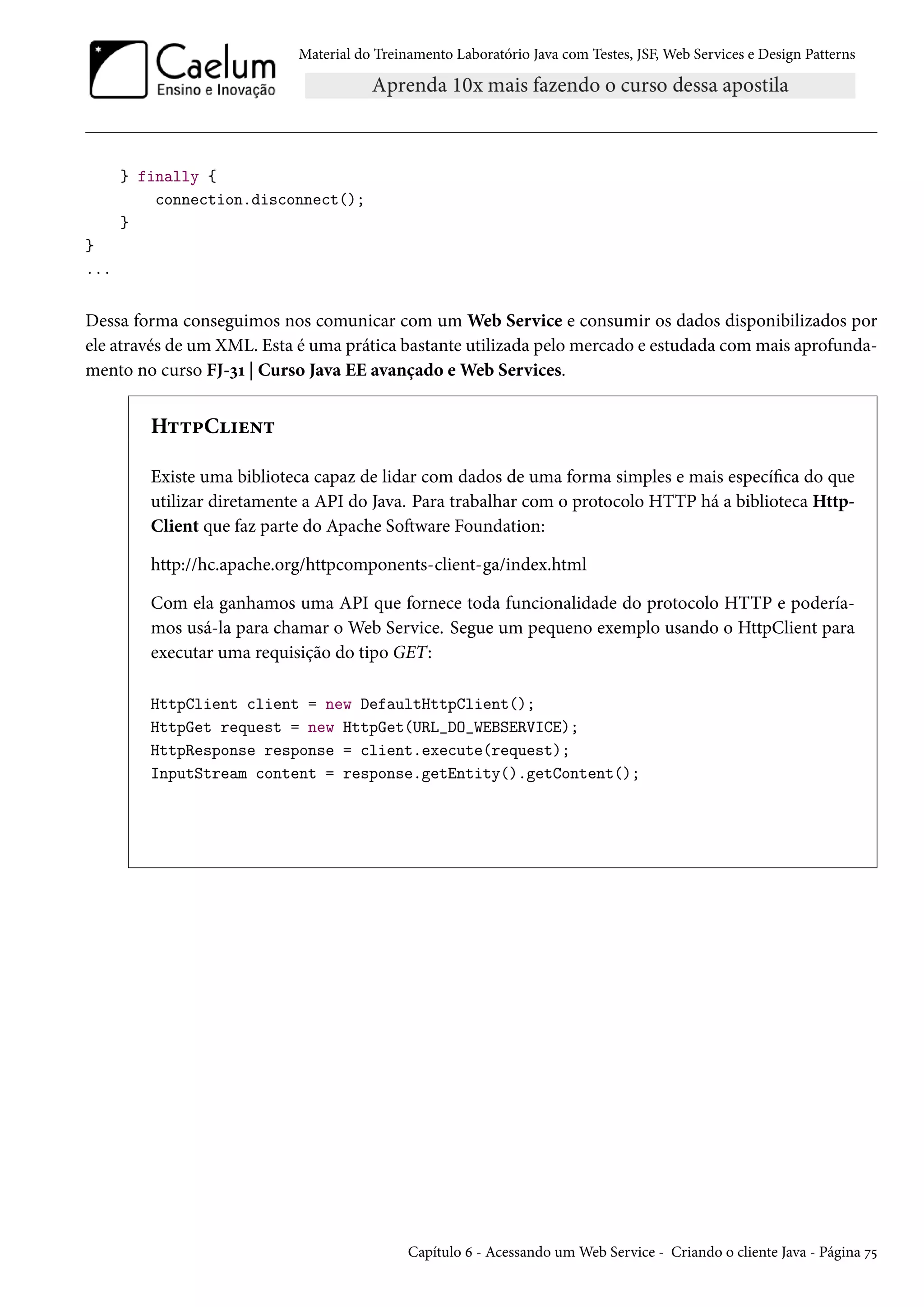 Material do Treinamento Laboratório Java com Testes, JSF, Web Services e Design Patterns
} finally {
connection.disconnect();
}
}
...
Dessa forma conseguimos nos comunicar com um Web Service e consumir os dados disponibilizados por
ele através de um XML. Esta é uma prática bastante utilizada pelo mercado e estudada com mais aprofunda-
mento no curso FJ-31 | Curso Java EE avançado e Web Services.
HttpClient
Existe uma biblioteca capaz de lidar com dados de uma forma simples e mais específica do que
utilizar diretamente a API do Java. Para trabalhar com o protocolo HTTP há a biblioteca Http-
Client que faz parte do Apache Software Foundation:
http://hc.apache.org/httpcomponents-client-ga/index.html
Com ela ganhamos uma API que fornece toda funcionalidade do protocolo HTTP e podería-
mos usá-la para chamar o Web Service. Segue um pequeno exemplo usando o HttpClient para
executar uma requisição do tipo GET:
HttpClient client = new DefaultHttpClient();
HttpGet request = new HttpGet(URL_DO_WEBSERVICE);
HttpResponse response = client.execute(request);
InputStream content = response.getEntity().getContent();
Capítulo 6 - Acessando um Web Service - Criando o cliente Java - Página 75
 
