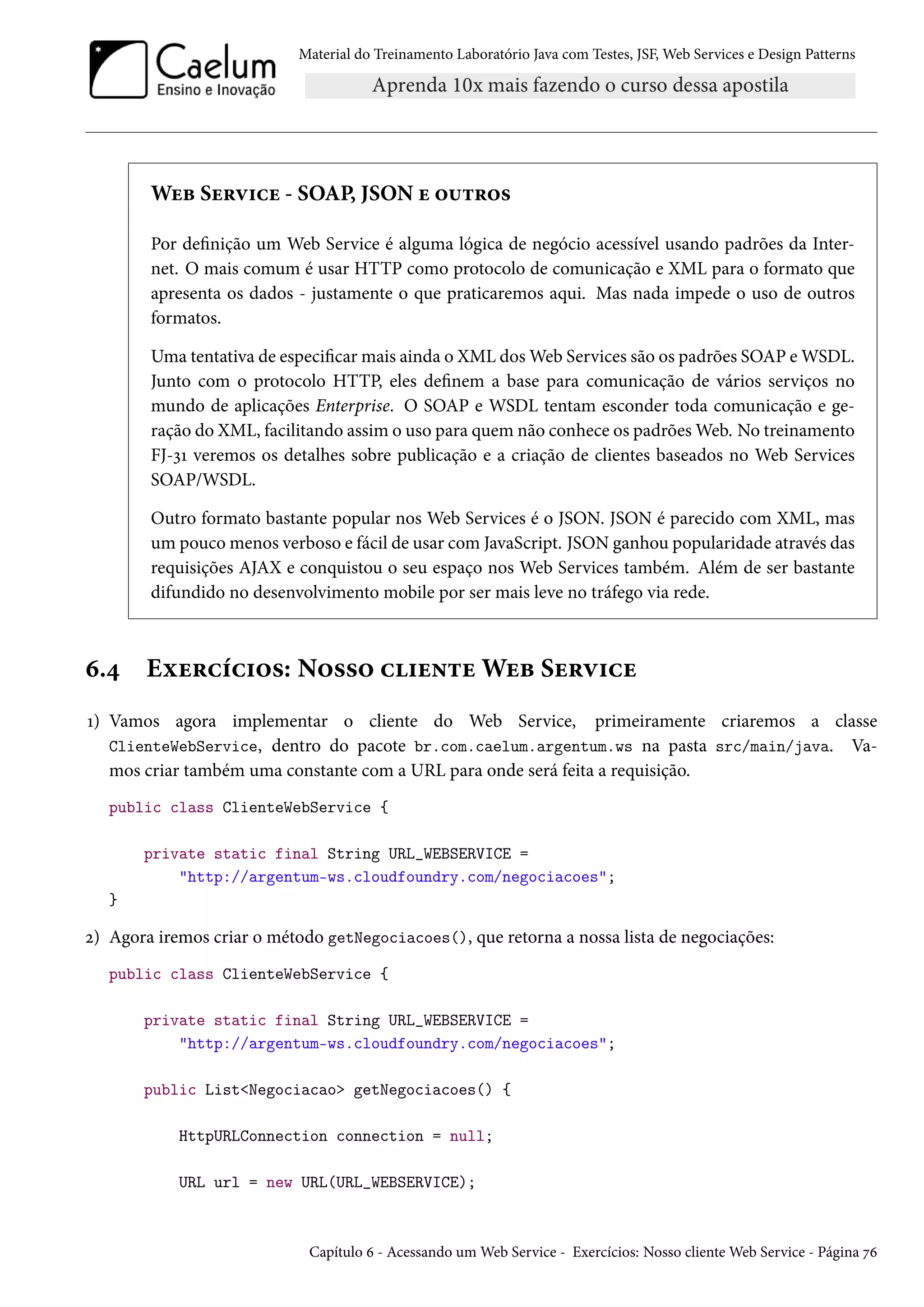 Material do Treinamento Laboratório Java com Testes, JSF, Web Services e Design Patterns
Web Service - SOAP, JSON e outros
Por definição um Web Service é alguma lógica de negócio acessível usando padrões da Inter-
net. O mais comum é usar HTTP como protocolo de comunicação e XML para o formato que
apresenta os dados - justamente o que praticaremos aqui. Mas nada impede o uso de outros
formatos.
Uma tentativa de especificar mais ainda o XML dos Web Services são os padrões SOAP e WSDL.
Junto com o protocolo HTTP, eles definem a base para comunicação de vários serviços no
mundo de aplicações Enterprise. O SOAP e WSDL tentam esconder toda comunicação e ge-
ração do XML, facilitando assim o uso para quem não conhece os padrões Web. No treinamento
FJ-31 veremos os detalhes sobre publicação e a criação de clientes baseados no Web Services
SOAP/WSDL.
Outro formato bastante popular nos Web Services é o JSON. JSON é parecido com XML, mas
um pouco menos verboso e fácil de usar com JavaScript. JSON ganhou popularidade através das
requisições AJAX e conquistou o seu espaço nos Web Services também. Além de ser bastante
difundido no desenvolvimento mobile por ser mais leve no tráfego via rede.
6.4 Exercícios: Nosso cliente Web Service
1) Vamos agora implementar o cliente do Web Service, primeiramente criaremos a classe
ClienteWebService, dentro do pacote br.com.caelum.argentum.ws na pasta src/main/java. Va-
mos criar também uma constante com a URL para onde será feita a requisição.
public class ClienteWebService {
private static final String URL_WEBSERVICE =
"http://argentum-ws.cloudfoundry.com/negociacoes";
}
2) Agora iremos criar o método getNegociacoes(), que retorna a nossa lista de negociações:
public class ClienteWebService {
private static final String URL_WEBSERVICE =
"http://argentum-ws.cloudfoundry.com/negociacoes";
public List<Negociacao> getNegociacoes() {
HttpURLConnection connection = null;
URL url = new URL(URL_WEBSERVICE);
Capítulo 6 - Acessando um Web Service - Exercícios: Nosso cliente Web Service - Página 76
 