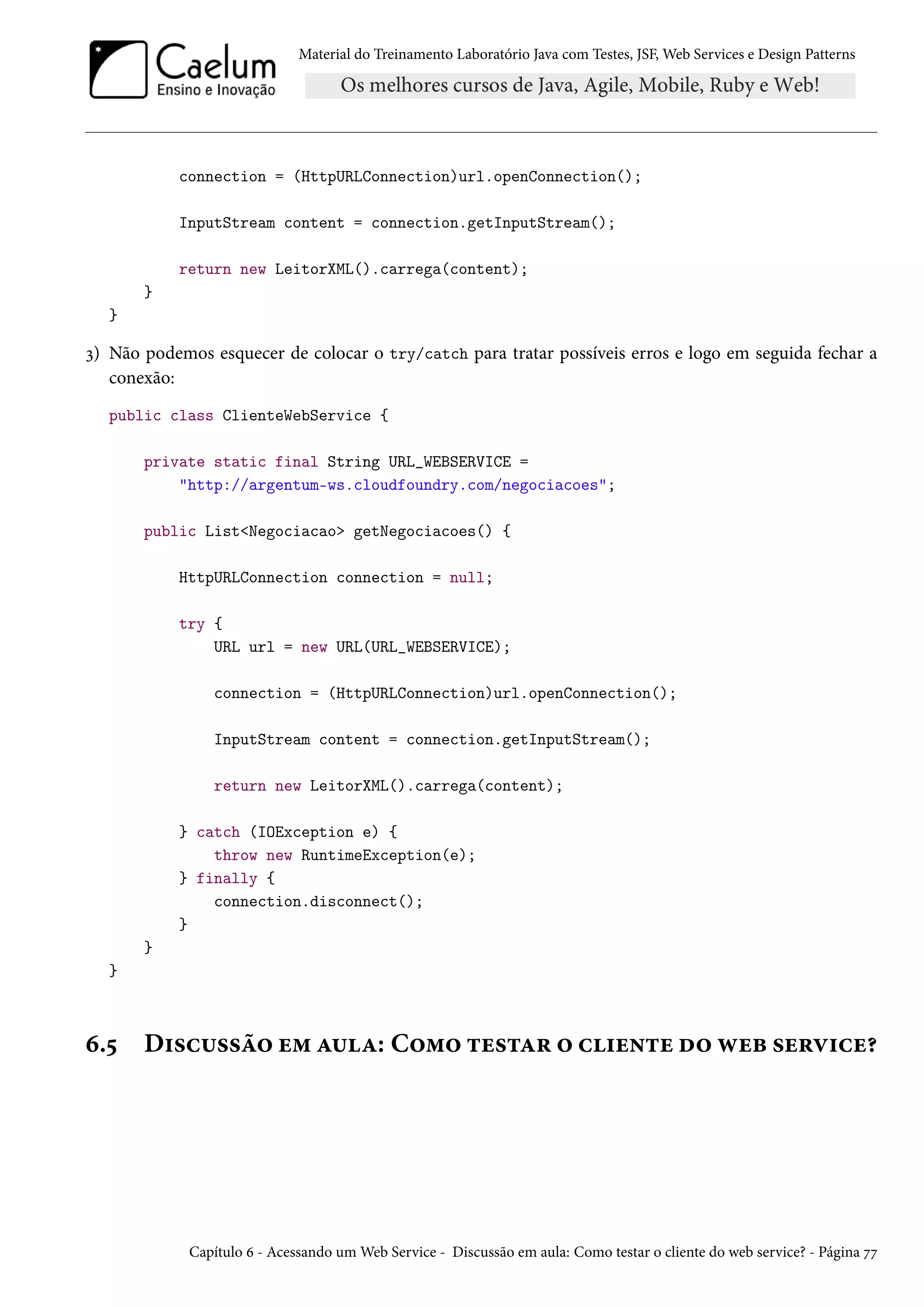 Material do Treinamento Laboratório Java com Testes, JSF, Web Services e Design Patterns
connection = (HttpURLConnection)url.openConnection();
InputStream content = connection.getInputStream();
return new LeitorXML().carrega(content);
}
}
3) Não podemos esquecer de colocar o try/catch para tratar possíveis erros e logo em seguida fechar a
conexão:
public class ClienteWebService {
private static final String URL_WEBSERVICE =
"http://argentum-ws.cloudfoundry.com/negociacoes";
public List<Negociacao> getNegociacoes() {
HttpURLConnection connection = null;
try {
URL url = new URL(URL_WEBSERVICE);
connection = (HttpURLConnection)url.openConnection();
InputStream content = connection.getInputStream();
return new LeitorXML().carrega(content);
} catch (IOException e) {
throw new RuntimeException(e);
} finally {
connection.disconnect();
}
}
}
6.5 Discussão em aula: Como testar o cliente do web service?
Capítulo 6 - Acessando um Web Service - Discussão em aula: Como testar o cliente do web service? - Página 77
 