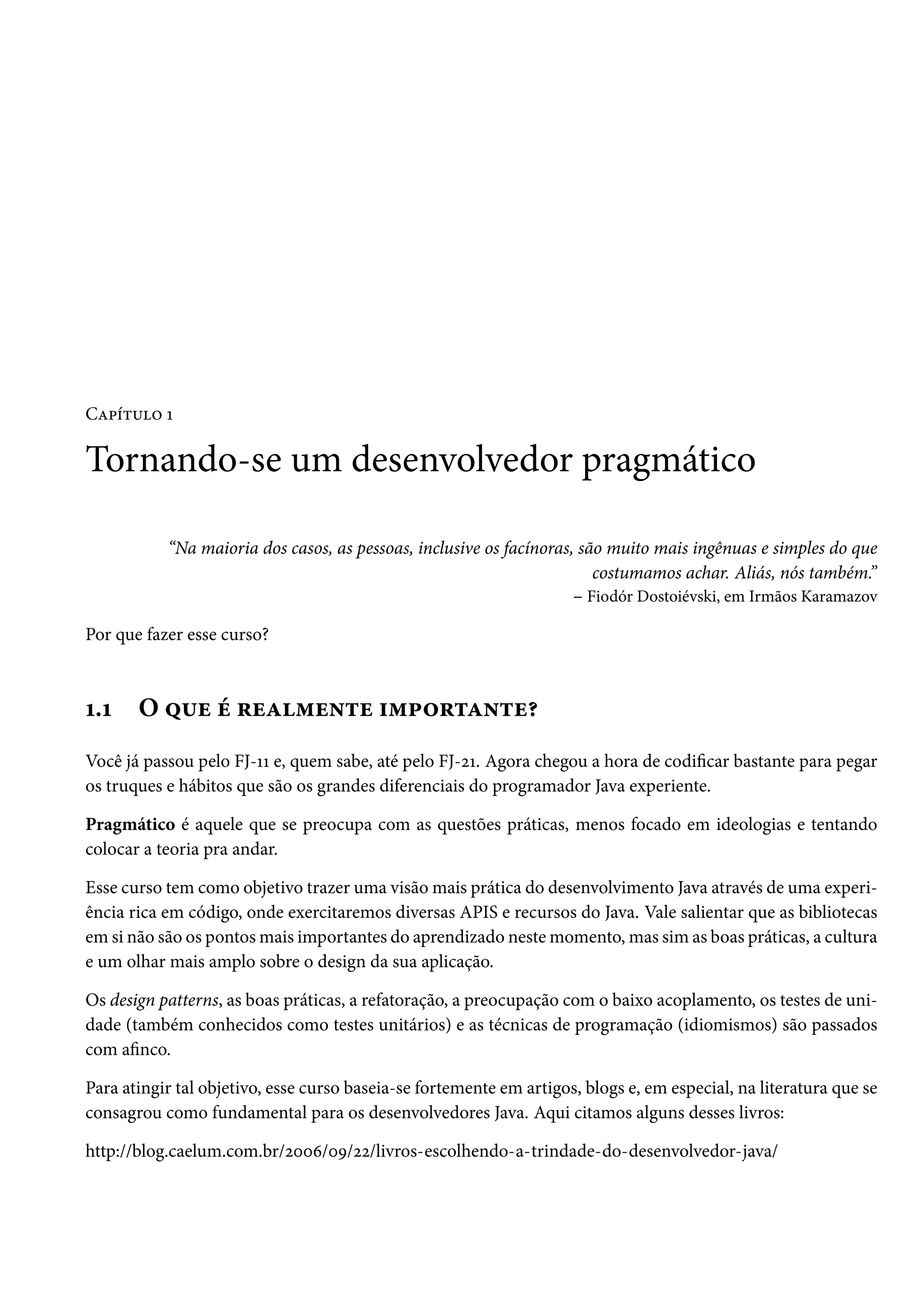 Capítulo 1
Tornando-se um desenvolvedor pragmático
“Na maioria dos casos, as pessoas, inclusive os facínoras, são muito mais ingênuas e simples do que
costumamos achar. Aliás, nós também.”
– Fiodór Dostoiévski, em Irmãos Karamazov
Por que fazer esse curso?
1.1 O que é realmente importante?
Você já passou pelo FJ-11 e, quem sabe, até pelo FJ-21. Agora chegou a hora de codificar bastante para pegar
os truques e hábitos que são os grandes diferenciais do programador Java experiente.
Pragmático é aquele que se preocupa com as questões práticas, menos focado em ideologias e tentando
colocar a teoria pra andar.
Esse curso tem como objetivo trazer uma visão mais prática do desenvolvimento Java através de uma experi-
ência rica em código, onde exercitaremos diversas APIS e recursos do Java. Vale salientar que as bibliotecas
em si não são os pontos mais importantes do aprendizado neste momento, mas sim as boas práticas, a cultura
e um olhar mais amplo sobre o design da sua aplicação.
Os design patterns, as boas práticas, a refatoração, a preocupação com o baixo acoplamento, os testes de uni-
dade (também conhecidos como testes unitários) e as técnicas de programação (idiomismos) são passados
com afinco.
Para atingir tal objetivo, esse curso baseia-se fortemente em artigos, blogs e, em especial, na literatura que se
consagrou como fundamental para os desenvolvedores Java. Aqui citamos alguns desses livros:
http://blog.caelum.com.br/2006/09/22/livros-escolhendo-a-trindade-do-desenvolvedor-java/
 