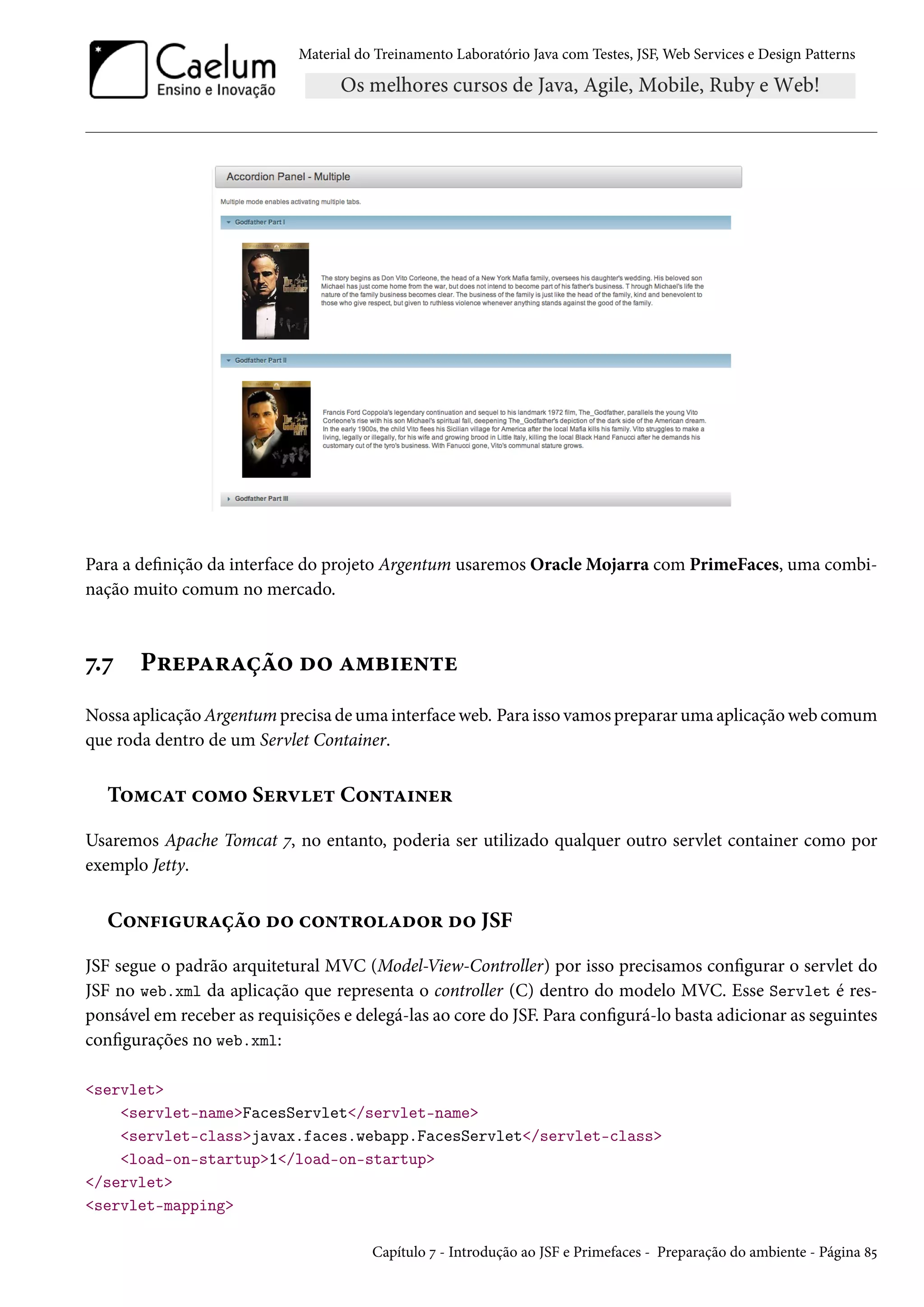 Material do Treinamento Laboratório Java com Testes, JSF, Web Services e Design Patterns
Para a definição da interface do projeto Argentum usaremos Oracle Mojarra com PrimeFaces, uma combi-
nação muito comum no mercado.
7.7 Preparação do ambiente
Nossa aplicação Argentum precisa de uma interface web. Para isso vamos preparar uma aplicação web comum
que roda dentro de um Servlet Container.
Tomcat como Servlet Container
Usaremos Apache Tomcat 7, no entanto, poderia ser utilizado qualquer outro servlet container como por
exemplo Jetty.
Configuração do controlador do JSF
JSF segue o padrão arquitetural MVC (Model-View-Controller) por isso precisamos configurar o servlet do
JSF no web.xml da aplicação que representa o controller (C) dentro do modelo MVC. Esse Servlet é res-
ponsável em receber as requisições e delegá-las ao core do JSF. Para configurá-lo basta adicionar as seguintes
configurações no web.xml:
<servlet>
<servlet-name>FacesServlet</servlet-name>
<servlet-class>javax.faces.webapp.FacesServlet</servlet-class>
<load-on-startup>1</load-on-startup>
</servlet>
<servlet-mapping>
Capítulo 7 - Introdução ao JSF e Primefaces - Preparação do ambiente - Página 85
 