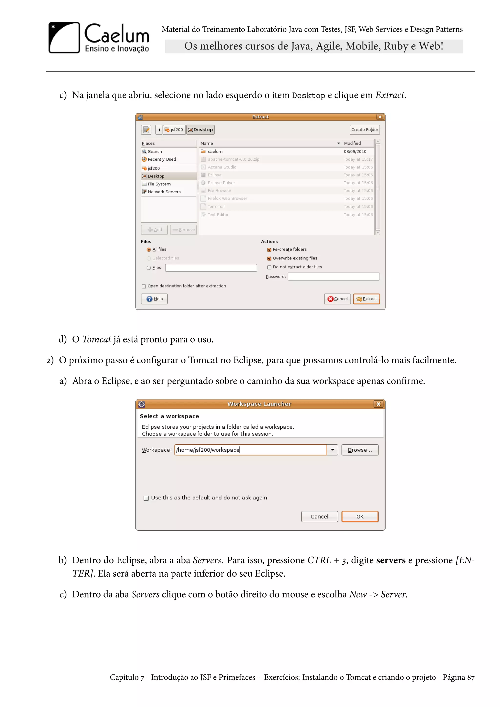Material do Treinamento Laboratório Java com Testes, JSF, Web Services e Design Patterns
c) Na janela que abriu, selecione no lado esquerdo o item Desktop e clique em Extract.
d) O Tomcat já está pronto para o uso.
2) O próximo passo é configurar o Tomcat no Eclipse, para que possamos controlá-lo mais facilmente.
a) Abra o Eclipse, e ao ser perguntado sobre o caminho da sua workspace apenas confirme.
b) Dentro do Eclipse, abra a aba Servers. Para isso, pressione CTRL + 3, digite servers e pressione [EN-
TER]. Ela será aberta na parte inferior do seu Eclipse.
c) Dentro da aba Servers clique com o botão direito do mouse e escolha New -> Server.
Capítulo 7 - Introdução ao JSF e Primefaces - Exercícios: Instalando o Tomcat e criando o projeto - Página 87
 