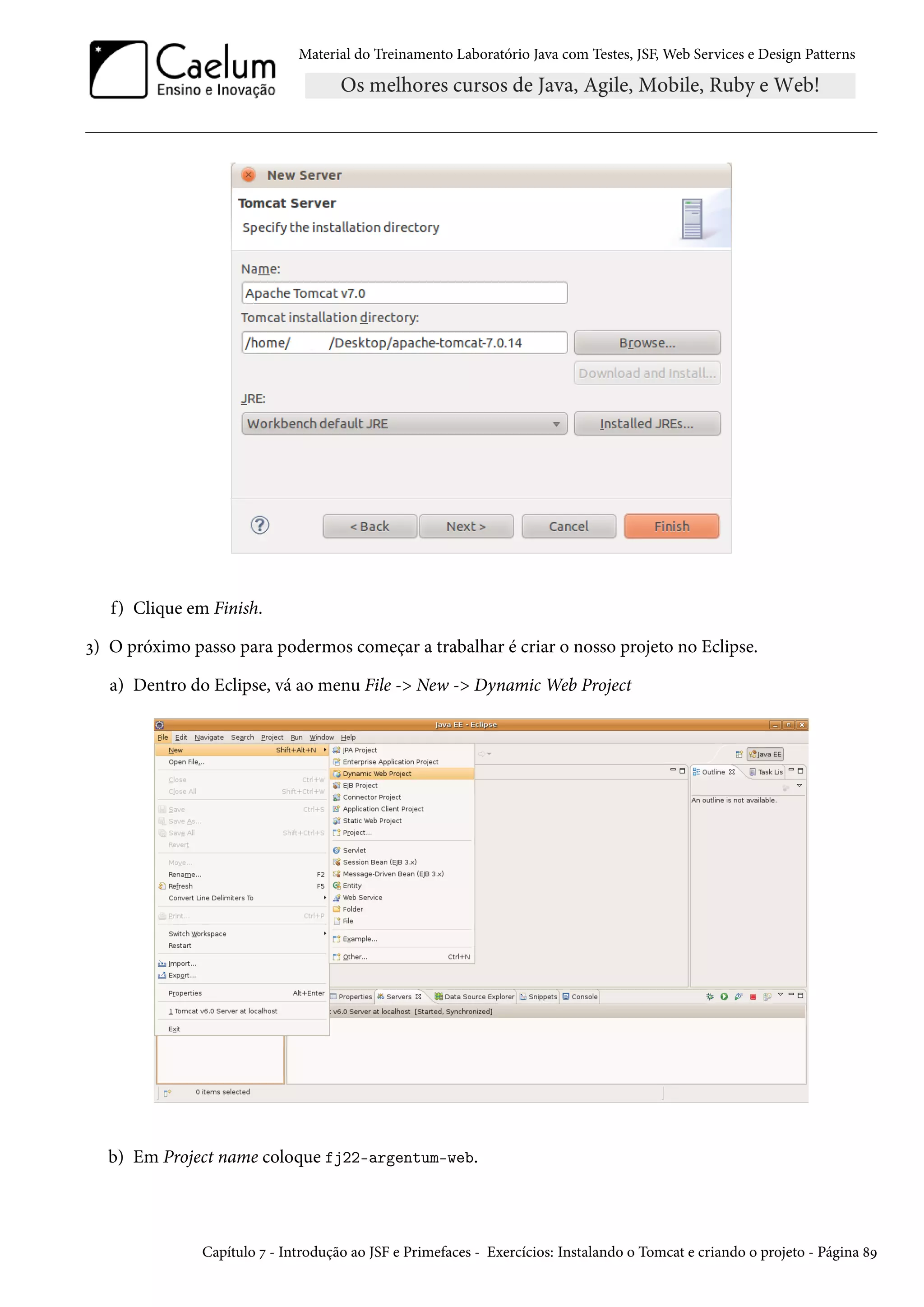 Material do Treinamento Laboratório Java com Testes, JSF, Web Services e Design Patterns
f) Clique em Finish.
3) O próximo passo para podermos começar a trabalhar é criar o nosso projeto no Eclipse.
a) Dentro do Eclipse, vá ao menu File -> New -> Dynamic Web Project
b) Em Project name coloque fj22-argentum-web.
Capítulo 7 - Introdução ao JSF e Primefaces - Exercícios: Instalando o Tomcat e criando o projeto - Página 89
 