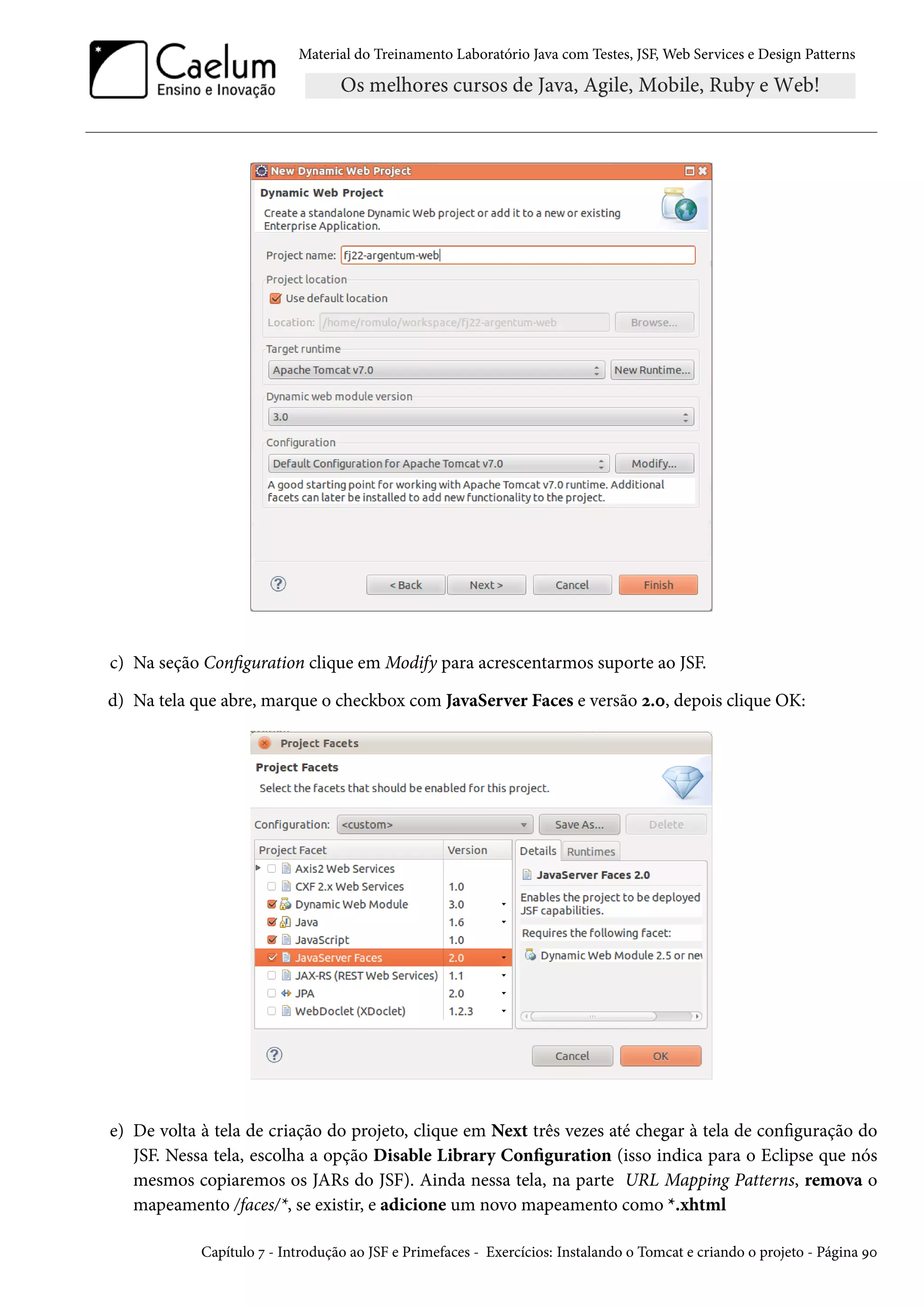 Material do Treinamento Laboratório Java com Testes, JSF, Web Services e Design Patterns
c) Na seção Configuration clique em Modify para acrescentarmos suporte ao JSF.
d) Na tela que abre, marque o checkbox com JavaServer Faces e versão 2.0, depois clique OK:
e) De volta à tela de criação do projeto, clique em Next três vezes até chegar à tela de configuração do
JSF. Nessa tela, escolha a opção Disable Library Configuration (isso indica para o Eclipse que nós
mesmos copiaremos os JARs do JSF). Ainda nessa tela, na parte URL Mapping Patterns, remova o
mapeamento /faces/*, se existir, e adicione um novo mapeamento como *.xhtml
Capítulo 7 - Introdução ao JSF e Primefaces - Exercícios: Instalando o Tomcat e criando o projeto - Página 90
 