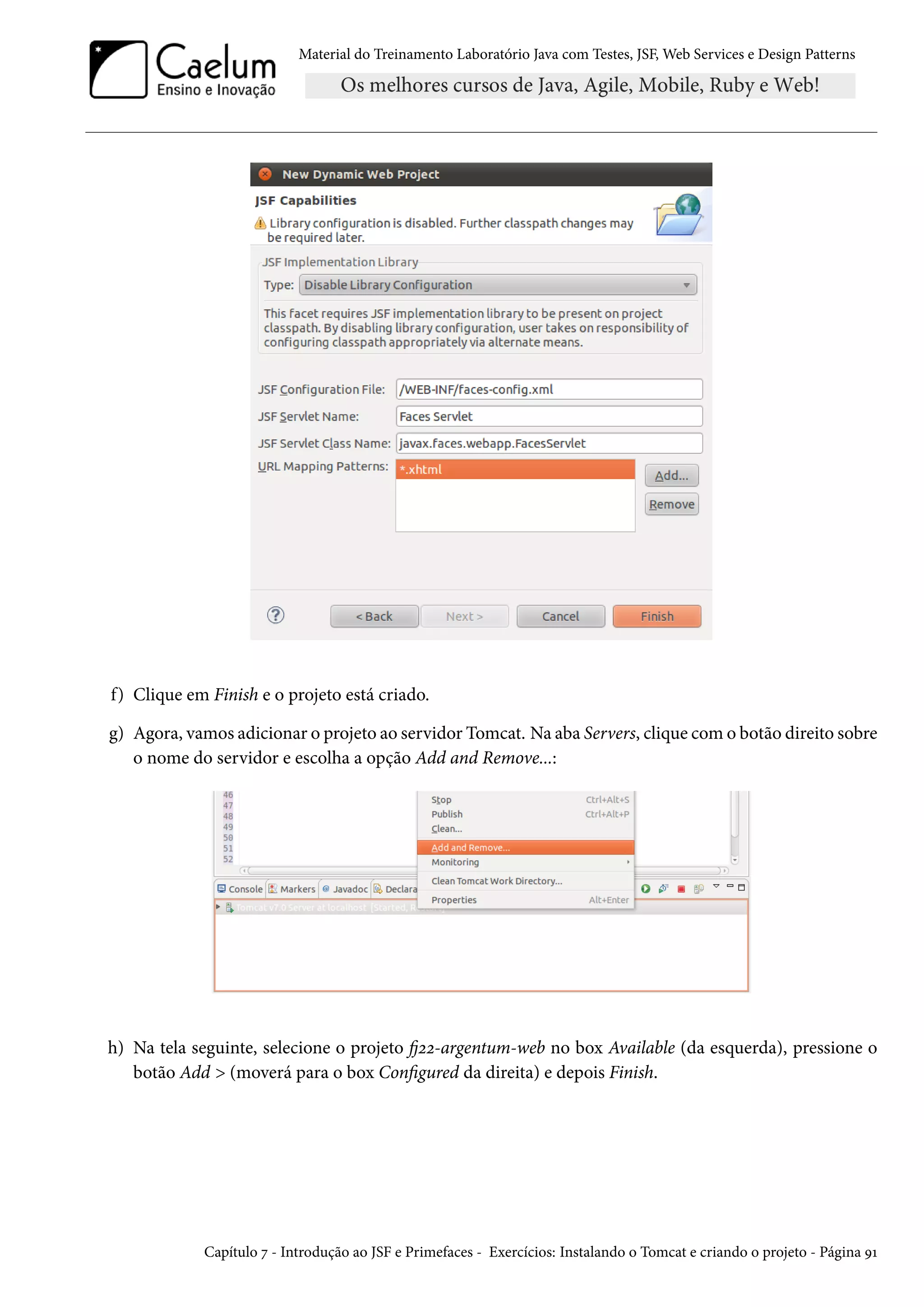 Material do Treinamento Laboratório Java com Testes, JSF, Web Services e Design Patterns
f) Clique em Finish e o projeto está criado.
g) Agora, vamos adicionar o projeto ao servidor Tomcat. Na aba Servers, clique com o botão direito sobre
o nome do servidor e escolha a opção Add and Remove...:
h) Na tela seguinte, selecione o projeto fj22-argentum-web no box Available (da esquerda), pressione o
botão Add > (moverá para o box Configured da direita) e depois Finish.
Capítulo 7 - Introdução ao JSF e Primefaces - Exercícios: Instalando o Tomcat e criando o projeto - Página 91
 
