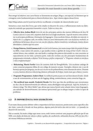 Material do Treinamento Laboratório Java com Testes, XML e Design Patterns




Para atingir tal objetivo, esse curso baseia-se fortemente em artigos, blogs e, em especial, na literatura que se
consagrou como fundamental para os desenvolvedores Java. Aqui citamos alguns desses livros:

http://blog.caelum.com.br/2006/09/22/livros-escolhendo-a-trindade-do-desenvolvedor-java/

Somamos a esses mais dois livros, que serão citados no decorrer do curso, e influenciaram muito na elabo-
ração do conteúdo que queremos transmitir a vocês. Todos os cinco são:

    • Effective Java, Joshua Bloch Livro de um dos principais autores das maiores bibliotecas do Java SE
      (como o java.io e o java.util), arquiteto chefe Java na Google atualmente. Aqui ele mostra como enfren-
      tar os principais problemas e limitações da linguagem. Uma excelente leitura, dividido em mais de 70
      tópicos de 2 a 4 páginas cada, em média. Entre os casos interessantes está o uso de factory methods, os
      problemas da herança e do protected, uso de coleções, objetos imutáveis e serialização, muitos desses
      abordados e citados aqui no curso.

    • Design Patterns, Erich Gamma et al Livro de Erich Gamma, por muito tempo líder do projeto Eclipse
      na IBM, e mais outros três autores, o que justifica terem o apelido de Gang of Four (GoF). Uma ex-
      celente leitura, mas cuidado: não saia lendo o catálogo dos patterns decorando-os, mas concentre-se
      especialmente em ler toda a primeira parte, onde eles revelam um dos princípios fundamentais da
      programação orientada a objetos:“Evite herança, prefira composição” e “Programe voltado às interfaces
      e não à implementação”.

    • Refactoring, Martin Fowler Livro do cientista chefe da ThoughtWorks. Um excelente catálogo de
      como consertar pequenas falhas do seu código de maneira sensata. Exemplos clássicos são o uso de
      herança apenas por preguiça, uso do switch em vez de polimorfismo, entre dezenas de outros. Durante
      o curso, faremos diversos refactoring clássicos utilizando do Eclipse, muito mais que o básico rename.

    • Pragmatic Programmer, Andrew Hunt As melhores práticas para ser um bom desenvolvedor: desde
      o uso de versionamento, ao bom uso do logging, debug, nomenclaturas, como consertar bugs, etc.

    • The mythical man-month, Frederick Brooks Um livro que fala dos problemas que encontramos
      no dia a dia do desenvolvimento de software, numa abordagem mais gerencial. Aqui há, inclusive, o
      clássico artigo “No Silver Bullet”, que afirma que nunca haverá uma solução única (uma linguagem,
      um método de desenvolvimento, um sistema operacional) que se adeque sempre a todos os tipos de
      problema.



1.2    A importância dos exercícios
É um tanto desnecessário debater sobre a importância de fazer exercícios, porém neste curso específico eles
são vitais: como ele é focado em boas práticas, alguma parte da teoria não está no texto - e é passado no
decorrer de exercícios.

Não se assuste, há muito código aqui nesse curso, onde vamos construir uma pequena aplicação que lê um
XML com dados da bolsa de valores e plota o gráfico de candlesticks, utilizando diversas APIs do Java SE e
até mesmo bibliotecas externas.

                          Capítulo 1 - Tornando-se um desenvolvedor pragmático - A importância dos exercícios - Página 2
 
