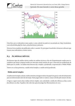 Material do Treinamento Laboratório Java com Testes, XML e Design Patterns




Uma lista com os indicadores mais usados e como calculá-los pode ser encontrada em: http://stockcharts.
com/school/doku.php?id=chart_school:technical_indicators

Diversos livros também são publicados sobre o assunto. Os principais homebrokers fornecem softwares que
traçam esses indicadores e muitos outros.



6.3     As médias móveis
Há diversos tipos de médias móveis usadas em análises técnicas e elas são frequentemente usadas para in-
vestidores que fazem compras/vendas em intervalos muito maiores do que o intervalo de recolhimento de
dados para as candles. As médias mais famosas são a simples, a ponderada, a exponencial e a Welles Wilder.

Vamos ver as duas primeiras, a média móvel simples e a média móvel ponderada.


 Média móvel simples

A média móvel simples calcula a média aritmética de algum indicar do papel (em geral o valor de fechamento)
para um determinado intervalo de tempo. Basta pegar todos os valores, somar e dividir pelo número de dias.

A figura a seguir mostra duas médias móveis simples: uma calculando a média dos últimos 50 dias e outra
dos últimos 200 dias. O gráfico é do valor das ações da antiga Sun Microsystems em 2001.




                                       Capítulo 6 - Refatoração: os Indicadores da bolsa - As médias móveis - Página 93
 