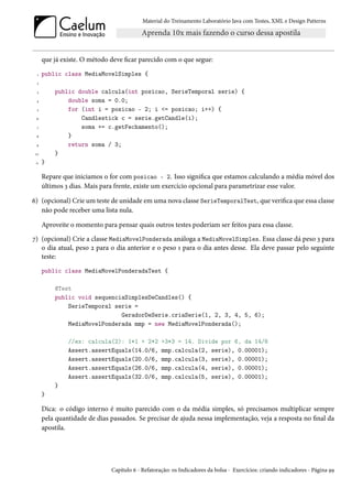 Material do Treinamento Laboratório Java com Testes, XML e Design Patterns




      que já existe. O método deve ficar parecido com o que segue:
  1   public class MediaMovelSimples {
  2

  3       public double calcula(int posicao, SerieTemporal serie) {
 4            double soma = 0.0;
  5           for (int i = posicao - 2; i <= posicao; i++) {
 6                Candlestick c = serie.getCandle(i);
  7               soma += c.getFechamento();
 8            }
 9            return soma / 3;
 10       }
 11   }

      Repare que iniciamos o for com posicao - 2. Isso significa que estamos calculando a média móvel dos
      últimos 3 dias. Mais para frente, existe um exercício opcional para parametrizar esse valor.

6) (opcional) Crie um teste de unidade em uma nova classe SerieTemporalTest, que verifica que essa classe
   não pode receber uma lista nula.

      Aproveite o momento para pensar quais outros testes poderiam ser feitos para essa classe.
7) (opcional) Crie a classe MediaMovelPonderada análoga a MediaMovelSimples. Essa classe dá peso 3 para
   o dia atual, peso 2 para o dia anterior e o peso 1 para o dia antes desse. Ela deve passar pelo seguinte
   teste:
      public class MediaMovelPonderadaTest {

          @Test
          public void sequenciaSimplesDeCandles() {
              SerieTemporal serie =
                              GeradorDeSerie.criaSerie(1, 2, 3, 4, 5, 6);
              MediaMovelPonderada mmp = new MediaMovelPonderada();

               //ex: calcula(2): 1*1 + 2*2         +3*3 = 14. Divide por 6, da 14/6
               Assert.assertEquals(14.0/6,         mmp.calcula(2, serie), 0.00001);
               Assert.assertEquals(20.0/6,         mmp.calcula(3, serie), 0.00001);
               Assert.assertEquals(26.0/6,         mmp.calcula(4, serie), 0.00001);
               Assert.assertEquals(32.0/6,         mmp.calcula(5, serie), 0.00001);
          }
      }

      Dica: o código interno é muito parecido com o da média simples, só precisamos multiplicar sempre
      pela quantidade de dias passados. Se precisar de ajuda nessa implementação, veja a resposta no final da
      apostila.




                              Capítulo 6 - Refatoração: os Indicadores da bolsa - Exercícios: criando indicadores - Página 99
 