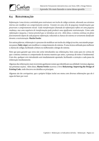 Material do Treinamento Laboratório Java com Testes, XML e Design Patterns




6.5     Refatoração
Refatoração é uma técnica controlada para reestruturar um trecho de código existente, alterando sua estrutura
interna sem modificar seu comportamento externo. Consiste em uma série de pequenas transformações que
preservam o comportamento inicial. Cada transformação (chamada de refatoração) reflete em uma pequena
mudança, mas uma sequência de transformações pode produzir uma significante reestruturação. Como cada
refatoração é pequena, é menos provável que se introduza um erro. Além disso, o sistema continua em pleno
funcionamento depois de cada pequena refatoração, reduzindo as chances do sistema ser seriamente danificado
durante a reestruturação. Martin Fowler

Em outras palavras, refatoração é o processo de modificar um trecho de código já escrito, executando peque-
nos passos (baby-steps) sem modificar o comportamento do sistema. É uma técnica utilizada para melhorar
a clareza do código, facilitando a leitura ou melhorando o design do sistema.

Note que para garantir que erros não serão introduzidos nas refatorações, bem como para ter certeza de
que o sistema continua se comportando da mesma maneira que antes, a presença de testes é fundamental.
Com eles, qualquer erro introduzido será imediatamente apontado, facilitando a correção a cada passo da
refatoração imediatamente.

Algumas das refatorações mais recorrentes ganharam nomes que identificam sua utilidade (veremos algumas
nas próximas seções). Além disso, Martin Fowler escreveu o livro Refactoring: Improving the Design of
Existing Code, onde descreve em detalhes as principais.

Algumas são tão corriqueiras, que o próprio Eclipse inclui um menu com diversas refatorações que ele é
capaz de fazer por você:




                                            Capítulo 6 - Refatoração: os Indicadores da bolsa - Refatoração - Página 100
 