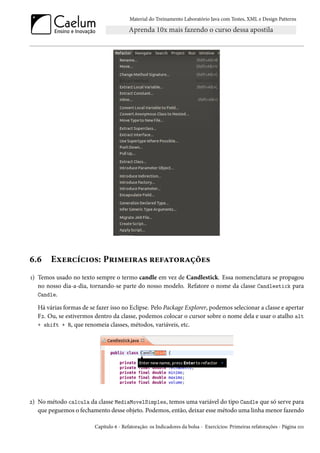 Material do Treinamento Laboratório Java com Testes, XML e Design Patterns




6.6     Exercícios: Primeiras refatorações
1) Temos usado no texto sempre o termo candle em vez de Candlestick. Essa nomenclatura se propagou
   no nosso dia-a-dia, tornando-se parte do nosso modelo. Refatore o nome da classe Candlestick para
   Candle.

   Há várias formas de se fazer isso no Eclipse. Pelo Package Explorer, podemos selecionar a classe e apertar
   F2. Ou, se estivermos dentro da classe, podemos colocar o cursor sobre o nome dela e usar o atalho alt
   + shift + R, que renomeia classes, métodos, variáveis, etc.




2) No método calcula da classe MediaMovelSimples, temos uma variável do tipo Candle que só serve para
   que peguemos o fechamento desse objeto. Podemos, então, deixar esse método uma linha menor fazendo

                         Capítulo 6 - Refatoração: os Indicadores da bolsa - Exercícios: Primeiras refatorações - Página 101
 