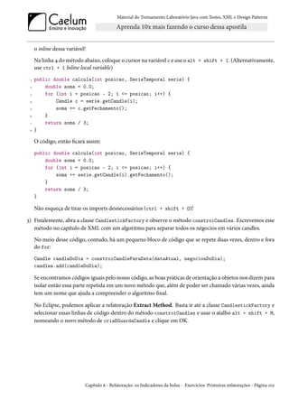 Material do Treinamento Laboratório Java com Testes, XML e Design Patterns




     o inline dessa variável!
     Na linha 4 do método abaixo, coloque o cursor na variável c e use o alt + shift + I. (Alternativamente,
     use ctrl + 1 Inline local variable)
 1   public double calcula(int posicao, SerieTemporal serie) {
 2       double soma = 0.0;
 3       for (int i = posicao - 2; i <= posicao; i++) {
 4           Candle c = serie.getCandle(i);
 5           soma += c.getFechamento();
 6       }
 7       return soma / 3;
 8   }

     O código, então ficará assim:
     public double calcula(int posicao, SerieTemporal serie) {
         double soma = 0.0;
         for (int i = posicao - 2; i <= posicao; i++) {
             soma += serie.getCandle(i).getFechamento();
         }
         return soma / 3;
     }

     Não esqueça de tirar os imports desnecessários (ctrl + shift + O)!

3) Finalemente, abra a classe CandlestickFactory e observe o método constroiCandles. Escrevemos esse
   método no capítulo de XML com um algoritmo para separar todos os négocios em vários candles.
     No meio desse código, contudo, há um pequeno bloco de código que se repete duas vezes, dentro e fora
     do for:
     Candle candleDoDia = constroiCandleParaData(dataAtual, negociosDoDia);
     candles.add(candleDoDia);

     Se encontramos códigos iguais pelo nosso código, as boas práticas de orientação a objetos nos dizem para
     isolar então essa parte repetida em um novo método que, além de poder ser chamado várias vezes, ainda
     tem um nome que ajuda a compreender o algoritmo final.

     No Eclipse, podemos aplicar a refatoração Extract Method. Basta ir até a classe CandlestickFactory e
     selecionar essas linhas de código dentro do método constroiCandles e usar o atalho alt + shift + M,
     nomeando o novo método de criaEGuardaCandle e clique em OK.




                            Capítulo 6 - Refatoração: os Indicadores da bolsa - Exercícios: Primeiras refatorações - Página 102
 