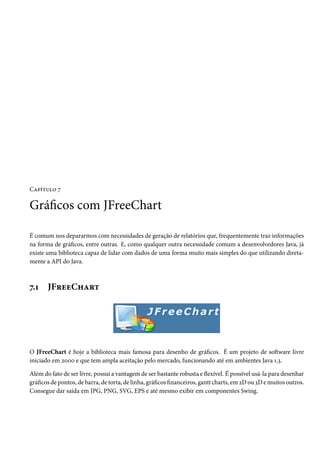 Capítulo 7

Gráficos com JFreeChart

É comum nos depararmos com necessidades de geração de relatórios que, frequentemente traz informações
na forma de gráficos, entre outras. E, como qualquer outra necessidade comum a desenvolvedores Java, já
existe uma biblioteca capaz de lidar com dados de uma forma muito mais simples do que utilizando direta-
mente a API do Java.



7.1    JFreeChart




O JFreeChart é hoje a biblioteca mais famosa para desenho de gráficos. É um projeto de software livre
iniciado em 2000 e que tem ampla aceitação pelo mercado, funcionando até em ambientes Java 1.3.

Além do fato de ser livre, possui a vantagem de ser bastante robusta e flexível. É possível usá-la para desenhar
gráficos de pontos, de barra, de torta, de linha, gráficos financeiros, gantt charts, em 2D ou 3D e muitos outros.
Consegue dar saída em JPG, PNG, SVG, EPS e até mesmo exibir em componentes Swing.
 