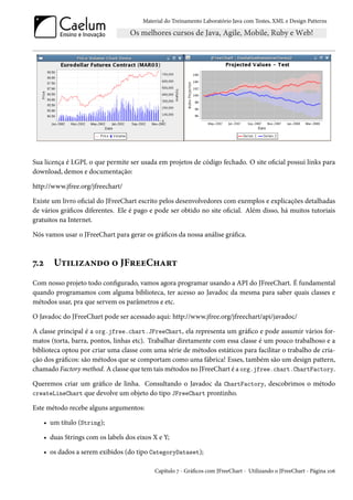 Material do Treinamento Laboratório Java com Testes, XML e Design Patterns




Sua licença é LGPL o que permite ser usada em projetos de código fechado. O site oficial possui links para
download, demos e documentação:

http://www.jfree.org/jfreechart/

Existe um livro oficial do JFreeChart escrito pelos desenvolvedores com exemplos e explicações detalhadas
de vários gráficos diferentes. Ele é pago e pode ser obtido no site oficial. Além disso, há muitos tutoriais
gratuitos na Internet.

Nós vamos usar o JFreeChart para gerar os gráficos da nossa análise gráfica.



7.2 Utilizando o JFreeChart
Com nosso projeto todo configurado, vamos agora programar usando a API do JFreeChart. É fundamental
quando programamos com alguma biblioteca, ter acesso ao Javadoc da mesma para saber quais classes e
métodos usar, pra que servem os parâmetros e etc.

O Javadoc do JFreeChart pode ser acessado aqui: http://www.jfree.org/jfreechart/api/javadoc/

A classe principal é a org.jfree.chart.JFreeChart, ela representa um gráfico e pode assumir vários for-
matos (torta, barra, pontos, linhas etc). Trabalhar diretamente com essa classe é um pouco trabalhoso e a
biblioteca optou por criar uma classe com uma série de métodos estáticos para facilitar o trabalho de cria-
ção dos gráficos: são métodos que se comportam como uma fábrica! Esses, também são um design pattern,
chamado Factory method. A classe que tem tais métodos no JFreeChart é a org.jfree.chart.ChartFactory.

Queremos criar um gráfico de linha. Consultando o Javadoc da ChartFactory, descobrimos o método
createLineChart que devolve um objeto do tipo JFreeChart prontinho.

Este método recebe alguns argumentos:

   • um título (String);

   • duas Strings com os labels dos eixos X e Y;

   • os dados a serem exibidos (do tipo CategoryDataset);

                                           Capítulo 7 - Gráficos com JFreeChart - Utilizando o JFreeChart - Página 106
 