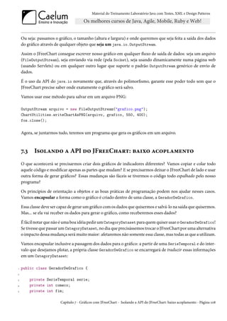 Material do Treinamento Laboratório Java com Testes, XML e Design Patterns




    Ou seja: passamos o gráfico, o tamanho (altura e largura) e onde queremos que seja feita a saída dos dados
    do gráfico através de qualquer objeto que seja um java.io.OutputStream.

    Assim o JFreeChart consegue escrever nosso gráfico em qualquer fluxo de saída de dados: seja um arquivo
    (FileOutputStream), seja enviando via rede (pela Socket), seja usando dinamicamente numa página web
    (usando Servlets) ou em qualquer outro lugar que suporte o padrão OutputStream genérico de envio de
    dados.

    É o uso da API do java.io novamente que, através do polimorfismo, garante esse poder todo sem que o
    JFreeChart precise saber onde exatamente o gráfico será salvo.

    Vamos usar esse método para salvar em um arquivo PNG:

    OutputStream arquivo = new FileOutputStream("grafico.png");
    ChartUtilities.writeChartAsPNG(arquivo, grafico, 550, 400);
    fos.close();


    Agora, se juntarmos tudo, teremos um programa que gera os gráficos em um arquivo.



    7.3     Isolando a API do JFreeChart: baixo acoplamento
    O que acontecerá se precisarmos criar dois gráficos de indicadores diferentes? Vamos copiar e colar todo
    aquele código e modificar apenas as partes que mudam? E se precisarmos deixar o JFreeChart de lado e usar
    outra forma de gerar gráficos? Essas mudanças são fáceis se tivermos o código todo espalhado pelo nosso
    programa?

    Os princípios de orientação a objetos e as boas práticas de programação podem nos ajudar nesses casos.
    Vamos encapsular a forma como o gráfico é criado dentro de uma classe, a GeradorDeGrafico.

    Essa classe deve ser capaz de gerar um gráfico com os dados que quisermos e salvá-lo na saída que quisermos.
    Mas... se ela vai receber os dados para gerar o gráfico, como receberemos esses dados?

    É fácil notar que não é uma boa idéia pedir um CategoryDataset para quem quiser usar o GeradorDeGrafico!
    Se tivesse que passar um CategoryDataset, no dia que precisássemos trocar o JFreeChart por uma alternativa
    o impacto dessa mudança será muito maior: afetaremos não somente essa classe, mas todas as que a utilizam.

    Vamos encapsular inclusive a passagem dos dados para o gráfico: a partir de uma SerieTemporal e do inter-
    valo que desejamos plotar, a própria classe GeradorDeGrafico se encarregará de traduzir essas informações
    em um CategoryDataset:

1   public class GeradorDeGrafico {
2

3         private SerieTemporal serie;
4         private int comeco;
5         private int fim;

                         Capítulo 7 - Gráficos com JFreeChart - Isolando a API do JFreeChart: baixo acoplamento - Página 108
 
