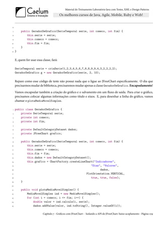 Material do Treinamento Laboratório Java com Testes, XML e Design Patterns




 6

 7        public GeradorDeGrafico(SerieTemporal serie, int comeco, int fim) {
 8            this.serie = serie;
 9            this.comeco = comeco;
10            this.fim = fim;
11        }
12   }

     E, quem for usar essa classe, fará:

     SerieTemporal serie = criaSerie(1,2,3,4,5,6,7,8,8,9,9,4,3,2,2,2,2);
     GeradorDeGrafico g = new GeradorDeGrafico(serie, 2, 10);

     Repare como esse código de teste não possui nada que o ligue ao JFreeChart especificamente. O dia que
     precisarmos mudar de biblioteca, precisaremos mudar apenas a classe GeradorDeGrafico. Encapsulamento!

     Vamos encapsular também a criação do gráfico e o salvamento em um fluxo de saída. Para criar o gráfico,
     precisamos colocar algumas informações como título e eixos. E, para desenhar a linha do gráfico, vamos
     chamar o plotaMediaMovelSimples.

 1   public class GeradorDeGrafico {
 2       private SerieTemporal serie;
 3       private int comeco;
 4       private int fim;
 5

 6        private DefaultCategoryDataset dados;
 7        private JFreeChart grafico;
 8

 9        public GeradorDeGrafico(SerieTemporal serie, int comeco, int fim) {
10            this.serie = serie;
11            this.comeco = comeco;
12            this.fim = fim;
13            this.dados = new DefaultCategoryDataset();
14            this.grafico = ChartFactory.createLineChart("Indicadores",
15                                                       "Dias", "Valores",
16                                                             dados,
17                                                   PlotOrientation.VERTICAL,
18                                                       true, true, false);
19        }
20

21        public void plotaMediaMovelSimples() {
22            MediaMovelSimples ind = new MediaMovelSimples();
23            for (int i = comeco; i <= fim; i++) {
24                double valor = ind.calcula(i, serie);
25                dados.addValue(valor, ind.toString(), Integer.valueOf(i));

                            Capítulo 7 - Gráficos com JFreeChart - Isolando a API do JFreeChart: baixo acoplamento - Página 109
 