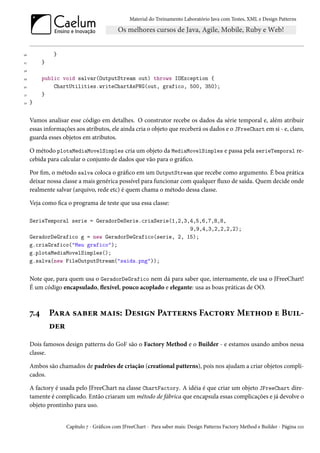 Material do Treinamento Laboratório Java com Testes, XML e Design Patterns




26              }
27         }
28

29         public void salvar(OutputStream out) throws IOException {
30             ChartUtilities.writeChartAsPNG(out, grafico, 500, 350);
31         }
32   }


     Vamos analisar esse código em detalhes. O construtor recebe os dados da série temporal e, além atribuir
     essas informações aos atributos, ele ainda cria o objeto que receberá os dados e o JFreeChart em si - e, claro,
     guarda esses objetos em atributos.

     O método plotaMediaMovelSimples cria um objeto da MediaMovelSimples e passa pela serieTemporal re-
     cebida para calcular o conjunto de dados que vão para o gráfico.

     Por fim, o método salva coloca o gráfico em um OutputStream que recebe como argumento. É boa prática
     deixar nossa classe a mais genérica possível para funcionar com qualquer fluxo de saída. Quem decide onde
     realmente salvar (arquivo, rede etc) é quem chama o método dessa classe.

     Veja como fica o programa de teste que usa essa classe:

     SerieTemporal serie = GeradorDeSerie.criaSerie(1,2,3,4,5,6,7,8,8,
                                                          9,9,4,3,2,2,2,2);
     GeradorDeGrafico g = new GeradorDeGrafico(serie, 2, 15);
     g.criaGrafico("Meu grafico");
     g.plotaMediaMovelSimples();
     g.salva(new FileOutputStream("saida.png"));


     Note que, para quem usa o GeradorDeGrafico nem dá para saber que, internamente, ele usa o JFreeChart!
     É um código encapsulado, flexível, pouco acoplado e elegante: usa as boas práticas de OO.



     7.4       Para saber mais: Design Patterns Factory Method e Buil-
               der
     Dois famosos design patterns do GoF são o Factory Method e o Builder - e estamos usando ambos nessa
     classe.

     Ambos são chamados de padrões de criação (creational patterns), pois nos ajudam a criar objetos compli-
     cados.

     A factory é usada pelo JFreeChart na classe ChartFactory. A idéia é que criar um objeto JFreeChart dire-
     tamente é complicado. Então criaram um método de fábrica que encapsula essas complicações e já devolve o
     objeto prontinho para uso.


                    Capítulo 7 - Gráficos com JFreeChart - Para saber mais: Design Patterns Factory Method e Builder - Página 110
 