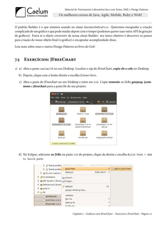 Material do Treinamento Laboratório Java com Testes, XML e Design Patterns




O padrão Builder é o que estamos usando na classe GeradorDeGrafico. Queremos encapsular a criação
complicada de um gráfico e que pode mudar depois com o tempo (podemos querer usar outra API de geração
de gráficos). Entra aí o objeto construtor da nossa classe Builder: seu único objetivo é descrever os passos
para criação do nosso objeto final (o gráfico) e encapsular acomplexidade disso.

Leia mais sobre esses e outros Design Patterns no livro do GoF.



7.5    Exercícios: JFreeChart
1) a) Abra a pasta caelum/16 no seu Desktop. Localize o zip do JFreeChart, copie ele e cole no Desktop;

   b) Depois, clique com o botão direito e escolha Extract here;

   c) Abra a pasta do JFreechart no seu Desktop e entre em lib. Copie somente os JARs gnujaxp, jcom-
      mons e jfreechart para a pasta lib do seu projeto:




   d) No Eclipse, selecione os JARs na pasta lib do projeto, clique da direita e escolha Build Path > Add
      to build path:




                                              Capítulo 7 - Gráficos com JFreeChart - Exercícios: JFreeChart - Página 111
 