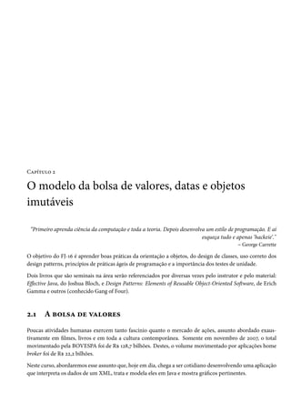 Capítulo 2

O modelo da bolsa de valores, datas e objetos
imutáveis

 “Primeiro aprenda ciência da computação e toda a teoria. Depois desenvolva um estilo de programação. E aí
                                                                          esqueça tudo e apenas ‘hackeie’."
                                                                                          – George Carrette

O objetivo do FJ-16 é aprender boas práticas da orientação a objetos, do design de classes, uso correto dos
design patterns, princípios de práticas ágeis de programação e a importância dos testes de unidade.

Dois livros que são seminais na área serão referenciados por diversas vezes pelo instrutor e pelo material:
Effective Java, do Joshua Bloch, e Design Patterns: Elements of Reusable Object-Oriented Software, de Erich
Gamma e outros (conhecido Gang of Four).



2.1    A bolsa de valores
Poucas atividades humanas exercem tanto fascínio quanto o mercado de ações, assunto abordado exaus-
tivamente em filmes, livros e em toda a cultura contemporânea. Somente em novembro de 2007, o total
movimentado pela BOVESPA foi de R$ 128,7 bilhões. Destes, o volume movimentado por aplicações home
broker foi de R$ 22,2 bilhões.

Neste curso, abordaremos esse assunto que, hoje em dia, chega a ser cotidiano desenvolvendo uma aplicação
que interpreta os dados de um XML, trata e modela eles em Java e mostra gráficos pertinentes.
 
