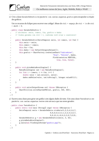 Material do Treinamento Laboratório Java com Testes, XML e Design Patterns




2) Crie a classe GeradorDeGrafico no pacote br.com.caelum.argentum.grafico para encapsular a criação
   dos gráficos.
      Use os recursos do Eclipse para escrever esse código! Abuse do ctrl + espaço, do ctrl + 1 e do ctrl
      + shift + O.

  1   public class GeradorDeGrafico {
 2        // atributos: serie, comeco, fim, grafico e dados
  3       // (todos gerados com ctrl + 1, conforme você criar o construtor)
 4

  5       public GeradorDeGrafico(SerieTemporal serie, int comeco, int fim) {
 6            this.serie = serie;
 7            this.comeco = comeco;
 8            this.fim = fim;
 9            this.dados = new DefaultCategoryDataset();
10            this.grafico = ChartFactory.createLineChart("Indicadores",
 11                                               "Dias", "Valores", dados,
 12                                               PlotOrientation.VERTICAL,
 13                                                   true, true, false);
14        }
 15

16        public void plotaMediaMovelSimples() {
 17           MediaMovelSimples ind = new MediaMovelSimples();
 18           for (int i = comeco; i <= fim; i++) {
19                double valor = ind.calcula(i, serie);
20                dados.addValue(valor, ind.toString(), Integer.valueOf(i));
 21           }
22        }
23

24        public void salva(OutputStream out) throws IOException {
25            ChartUtilities.writeChartAsPNG(out, grafico, 500, 350);
26        }
27    }

3) Escreva uma classe para gerar um gráfico com alguns dados de teste. Crie uma classe TestaGrafico no
   pacote br.com.caelum.argentum.testes com um main que usa nosso gerador:
  1   public class TestaGrafico {
 2        public static void main (String[] args) throws IOException {
  3           SerieTemporal serie = GeradorDeSerie.criaSerie(1,2,3,4,5,6,7,
 4                                             8,8,9,9,4,3,2,1,2,2,4,5,6,7,
  5                                            8,9,10,11,10,6,3,2,6,7,8,9);
 6            GeradorDeGrafico g = new GeradorDeGrafico(serie, 3, 32);
 7            g.plotaMediaMovelSimples();
 8            g.salva(new FileOutputStream("grafico.png"));
 9        }
10    }

                                              Capítulo 7 - Gráficos com JFreeChart - Exercícios: JFreeChart - Página 112
 