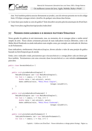 Material do Treinamento Laboratório Java com Testes, XML e Design Patterns




   chat. Você também poderia associar diretamente ao javadoc, caso ele estivesse presente em vez do código
   fonte. O Eclipse consegue extrair o JavaDoc de qualquer uma dessas duas formas.

2) Como fazer para mudar as cores do gráfico? Tente descobrir um jeito pela documentação do JFreeChart:

   http://www.jfree.org/jfreechart/api/javadoc/index.html



7.7     Nossos indicadores e o design pattern Strategy
Nosso gerador de gráficos já está interessante, mas, no momento, ele só consegue plotar a média móvel
simples da série. Nosso cliente certamente precisará de mais indicadores técnicos diferentes, como o de
Média Movel Ponderada ou ainda indicadores mais simples como, por exemplo, um indicador de Abertura
ou de Fechamento.

Esses indicadores, similarmente à MediaMovelSimples, devem calcular o valor de uma posição do gráfico
baseado na SérieTemporal que ele atende.

Então, com o indicador criado, precisaremos que o GeradorDeGrafico consiga plotar cada um desses grá-
ficos também. Terminaremos com uma crescente classe GeradorDeGrafico com métodos extremamente
parecidos:

public class GeradorDeGrafico {
    //...

      public void plotaMediaMovelSimples() {
          MediaMovelSimples ind = new MediaMovelSimples();
          for (int i = comeco; i <= fim; i++) {
              double valor = ind.calcula(i, serie);
              dados.addValue(valor, "Média Móvel Simples",
                                                  Integer.valueOf(i));
          }
      }

      public void plotaMediaMovelPonderada() {
          MediaMovelSimples ind = new MediaMovelSimples();
          for (int i = comeco; i <= fim; i++) {
              double valor = ind.calcula(i, serie);
              dados.addValue(valor, "Média Móvel Ponderada",
                                                  Integer.valueOf(i));
          }
      }

      public void plotaIndicadorFechamento() {
          IndicadorFechamento ind = new IndicadorFechamento();
          for (int i = comeco; i <= fim; i++) {

                        Capítulo 7 - Gráficos com JFreeChart - Nossos indicadores e o design pattern Strategy - Página 114
 