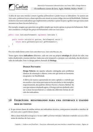 Material do Treinamento Laboratório Java com Testes, XML e Design Patterns




A idéia de usar uma interface comum é ganhar polimorfismo e poder trocar os indicadores. Se usamos um
Indicador, podemos trocar a classe específica sem mexer no nosso código, isto nos dá flexibilidade. Podemos
inclusive criar novos indicadores que implementem a interface e passá-los para o gráfico sem que nunca mais
mexamos na classe GeradorDeGrafico.

Por exemplo, imagine que queremos um gráfico simples que mostre apenas os preços de fechamento. Pode-
mos considerar a evolução dos preços de fechamento como um Indicador:

public class IndicadorFechamento implements Indicador {

      public double calcula(int posicao, SerieTemporal serie) {
          return serie.getCandle(posicao).getFechamento();
      }
}


Ou criar ainda classes como IndicadorAbertura, IndicadorMaximo, etc.

Temos agora vários indicadores diferentes, cada um com sua própria estratégia de cálculo do valor, mas
todos obedecendo a mesma interface: dada uma série temporal e a posição a ser calculada, elas devolvem o
valor do indicador. Esse é o design pattern chamado de Strategy.


                     Design Patterns
                     Design Patterns são aquelas soluções catalogadas para problemas
                     clássicos de orientação a objetos, como este que temos no momento:
                     encapsular e ter flexibilidade.

                     A fábrica de Candles apresentada em outro capítulo e o método que
                     nos auxilia a criar séries para testes na GeradorDeSerie são exemplos,
                     respectivamente, dos padrões Abstract Factory e Factory Method. No
                     caso que estamos estudando agora, o Strategy está nos ajudando a dei-
                     xar a classe GeradorDeGrafico isolada das diferentes formas de cál-
                     culo dos indicadores.



7.8     Exercícios: refatorando para uma interface e usando
        bem os testes
1) Já que nossas classes de médias móveis são indicadores técnicos, começaremos extraindo a interface de
   um Indicador a partir dessas classes.

    Abra a classe MediaMovelSimples e vá use o ctrl + 3 Extract interface. Selecione o método calcula e dê o
    nome da interface de Indicador:


         Capítulo 7 - Gráficos com JFreeChart - Exercícios: refatorando para uma interface e usando bem os testes - Página 116
 