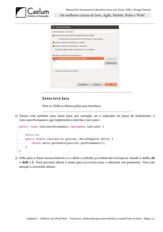Material do Treinamento Laboratório Java com Testes, XML e Design Patterns




                       Effective Java
                       Item 52: Refira a objetos pelas suas interfaces


2) Vamos criar também uma classe para, por exemplo, ser o indicador do preço de fechamento, o
   IndicadorFechamento que implementa a interface Indicador:

 1   public class IndicadorFechamento implements Indicador {
 2

 3       @Override
 4       public double calcula(int posicao, SerieTemporal serie) {
 5           return serie.getCandle(posicao).getFechamento();
 6       }
 7   }

3) Volte para a classe GeradorDeGrafico e altere o método plotaMediaMovelSimples usando o atalho alt
   + shift + C. Você precisará alterar o nome para plotaIndicador e adicionar um parâmetro. Veja com
   atenção o screenshot abaixo:




         Capítulo 7 - Gráficos com JFreeChart - Exercícios: refatorando para uma interface e usando bem os testes - Página 117
 