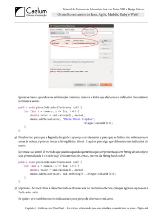 Material do Treinamento Laboratório Java com Testes, XML e Design Patterns




   Ignore o erro e, quando essa refatoração terminar, remova a linha que declarava o indicador. Seu método
   terminará assim:
   public void plotaIndicador(Indicador ind) {
       for (int i = comeco; i <= fim; i++) {
           double valor = ind.calcula(i, serie);
           dados.addValue(valor, "Média Móvel Simples",
                                               Integer.valueOf(i));
       }
   }

4) Finalmente, para que a legenda do gráfico apareça corretamente e para que as linhas não sobrescrevam
   umas às outras, é preciso trocar a String Média Móvel Simples para algo que diferencie um indicador do
   outro.
   Já vimos isso antes! O método que usamos quando queremos que a representação em String de um objeto
   seja personalizada é o toString! Utilizaremos ele, então, em vez da String hard coded:
   public void plotaIndicador(Indicador ind) {
       for (int i = comeco; i <= fim; i++) {
           double valor = ind.calcula(i, serie);
           dados.addValue(valor, ind.toString(), Integer.valueOf(i));
       }
   }

5) (opcional) Se você criou a classe MediaMovelPonderada no exercício anterior, coloque agora o implements
   Indicador nela.

   Se quiser, crie também outros indicadores para preço de abertura e máximo.

        Capítulo 7 - Gráficos com JFreeChart - Exercícios: refatorando para uma interface e usando bem os testes - Página 118
 