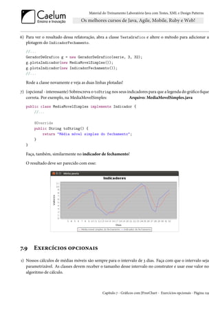 Material do Treinamento Laboratório Java com Testes, XML e Design Patterns




6) Para ver o resultado dessa refatoração, abra a classe TestaGrafico e altere o método para adicionar a
   plotagem do IndicadorFechamento.
   //...
   GeradorDeGrafico g = new GeradorDeGrafico(serie, 3, 32);
   g.plotaIndicador(new MediaMovelSimples());
   g.plotaIndicador(new IndicadorFechamento());
   //...

   Rode a classe novamente e veja as duas linhas plotadas!

7) (opcional - interessante) Sobrescreva o toString nos seus indicadores para que a legenda do gráfico fique
   correta. Por exemplo, na MediaMovelSimples:                Arquivo: MediaMovelSimples.java
   public class MediaMovelSimples implements Indicador {
       //...

       @Override
       public String toString() {
           return "Média móvel simples do fechamento";
       }
   }

   Faça, também, similarmente no indicador de fechamento!

   O resultado deve ser parecido com esse:




7.9    Exercícios opcionais
1) Nossos cálculos de médias móveis são sempre para o intervalo de 3 dias. Faça com que o intervalo seja
   parametrizável. As classes devem receber o tamanho desse intervalo no construtor e usar esse valor no
   algoritmo de cálculo.



                                               Capítulo 7 - Gráficos com JFreeChart - Exercícios opcionais - Página 119
 
