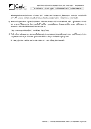 Material do Treinamento Laboratório Java com Testes, XML e Design Patterns




   Não esqueça de fazer os testes para essa nova versão e alterar os testes já existentes para usar esse cálculo
   novo. Os testes já existentes que ficarem desatualizados aparecerão com erros de compilação.

2) (trabalhoso) Fizemos o gráfico que exibe as médias móveis que nos interessam. Mas e quanto aos candles
   que geramos? Faça um gráfico usando JFreeChart que, dada uma lista de candles, gera o gráfico com os
   desenhos corretos dos candles (cores, traços, etc)

   Dica: procure por Candlestick na API do JFreeChart.

3) Toda refatoração deve ser acompanhada dos testes para garantir que não quebramos nada! Rode os testes
   e veja se as mudanças feitas até agora mudaram o comportamento do programa.

   Se você julgar necessário, acrescente mais testes à sua aplicação refatorada.




                                                Capítulo 7 - Gráficos com JFreeChart - Exercícios opcionais - Página 120
 