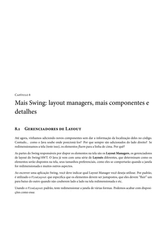 Capítulo 8

Mais Swing: layout managers, mais componentes e
detalhes

8.1    Gerenciadores de Layout
Até agora, vínhamos adiciondo novos componentes sem dar a informação da localização deles no código.
Contudo... como o Java soube onde posicioná-los? Por que sempre são adicionados do lado direito? Se
redimensionamos a tela (teste isso), os elementos fluem para a linha de cima. Por quê?

As partes do Swing responsáveis por dispor os elementos na tela são os Layout Managers, os gerenciadores
de layout do Swing/AWT. O Java já vem com uma série de Layouts diferentes, que determinam como os
elementos serão dispostos na tela, seus tamanhos preferenciais, como eles se comportarão quando a janela
for redimensionada e muitos outros aspectos.

Ao escrever uma aplicação Swing, você deve indicar qual Layout Manager você deseja utilizar. Por padrão,
é utilizado o FlowLayout que especifica que os elementos devem ser justapostos, que eles devem “fluir” um
para baixo do outro quando não couberem lado a lado na tela redimensionada e etc.

Usando o FlowLayout padrão, teste redimensionar a janela de várias formas. Podemos acabar com disposi-
ções como essa:
 