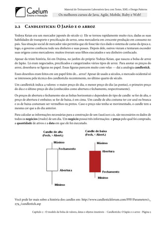 Material do Treinamento Laboratório Java com Testes, XML e Design Patterns




2.2     Candlesticks: O Japão e o arroz
Yodoya Keian era um mercador japonês do século 17. Ele se tornou rapidamente muito rico, dadas as suas
habilidades de transporte e precificação do arroz, uma mercadoria em crescente produção em consumo no
país. Sua situação social de mercador não permitia que ele fosse tão rico dado o sistema de castas da época e,
logo, o governo confiscou todo seu dinheiro e suas posses. Depois dele, outros vieram e tentaram esconder
suas origens como mercadores: muitos tiveram seus filhos executados e seu dinheiro confiscado.

Apesar da triste história, foi em Dojima, no jardim do próprio Yodoya Keian, que nasceu a bolsa de arroz
do Japão. Lá eram negociados, precificados e categorizados vários tipos de arroz. Para anotar os preços do
arroz, desenhava-se figuras no papel. Essas figuras parecem muito com velas -- daí a analogia candlestick.

Esses desenhos eram feitos em um papel feito de... arroz! Apesar de usado a séculos, o mercado ocidental só
se interessou pela técnica dos candlesticks recentemente, no último quarto de século.

Um candlestick indica 4 valores: o maior preço do dia, o menor preço do dia (as pontas), o primeiro preço
do dia e o último preço do dia (conhecidos como abertura e fechamento, respectivamente).

Os preços de abertura e fechamento são as linhas horizontais e dependem do tipo de candle: se for de alta, o
preço de abertura é embaixo; se for de baixa, é em cima. Um candle de alta costuma ter cor azul ou branca
e os de baixa costumam ser vermelhos ou pretos. Caso o preço não tenha se movimentado, o candle tem a
mesma cor que a do dia anterior.

Para calcular as informações necessárias para a construção de um Candlestick, são necessários os dados de
todos os negócios (trades) de um dia. Um negócio possui três informações: o preço pelo qual foi comprado,
a quantidade de ativos e a data em que ele foi executado.




Você pode ler mais sobre a história dos candles em: http://www.candlestickforum.com/PPF/Parameters/1_
279_/candlestick.asp

              Capítulo 2 - O modelo da bolsa de valores, datas e objetos imutáveis - Candlesticks: O Japão e o arroz - Página 5
 