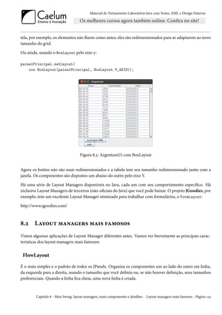 Material do Treinamento Laboratório Java com Testes, XML e Design Patterns




tela, por exemplo, os elementos não fluem como antes; eles são redimensionados para se adaptarem ao novo
tamanho do grid.

Ou ainda, usando o BoxLayout pelo eixo y:

painelPrincipal.setLayout(
    new BoxLayout(painelPrincipal, BoxLayout.Y_AXIS));




                                    Figura 8.3: ArgentumUi com BoxLayout


Agora os botões não são mais redimensionados e a tabela tem seu tamanho redimensionado junto com a
janela. Os componentes são dispostos um abaixo do outro pelo eixo Y.

Há uma série de Layout Managers disponíveis no Java, cada um com seu comportamento específico. Há
inclusive Layout Managers de terceiros (não-oficiais do Java) que você pode baixar. O projeto JGoodies, por
exemplo, tem um excelente Layout Manager otimizado para trabalhar com formulários, o FormLayout:

http://www.jgoodies.com/



8.2     Layout managers mais famosos
Vimos algumas aplicações de Layout Manager diferentes antes. Vamos ver brevemente as principais carac-
terísticas dos layout managers mais famosos:


 FlowLayout

É o mais simples e o padrão de todos os JPanels. Organiza os componentes um ao lado do outro em linha,
da esquerda para a direita, usando o tamanho que você definiu ou, se não houver definição, seus tamanhos
preferenciais. Quando a linha fica cheia, uma nova linha é criada.



        Capítulo 8 - Mais Swing: layout managers, mais componentes e detalhes - Layout managers mais famosos - Página 123
 