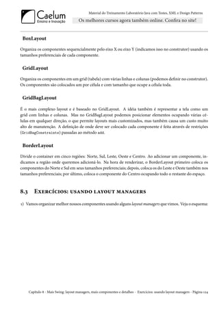Material do Treinamento Laboratório Java com Testes, XML e Design Patterns




 BoxLayout

Organiza os componentes sequencialmente pelo eixo X ou eixo Y (indicamos isso no construtor) usando os
tamanhos preferenciais de cada componente.


 GridLayout

Organiza os componentes em um grid (tabela) com várias linhas e colunas (podemos definir no construtor).
Os componentes são colocados um por célula e com tamanho que ocupe a célula toda.


 GridBagLayout

É o mais complexo layout e é baseado no GridLayout. A idéia também é representar a tela como um
grid com linhas e colunas. Mas no GridBagLayout podemos posicionar elementos ocupando várias cé-
lulas em qualquer direção, o que permite layouts mais customizados, mas também causa um custo muito
alto de manutenção. A definição de onde deve ser colocado cada componente é feita através de restrições
(GridBagConstraints) passadas ao método add.


 BorderLayout

Divide o container em cinco regiões: Norte, Sul, Leste, Oeste e Centro. Ao adicionar um componente, in-
dicamos a região onde queremos adicioná-lo. Na hora de renderizar, o BorderLayout primeiro coloca os
componentes do Norte e Sul em seus tamanhos preferenciais; depois, coloca os do Leste e Oeste também nos
tamanhos preferenciais; por último, coloca o componente do Centro ocupando todo o restante do espaço.



8.3      Exercícios: usando layout managers
1) Vamos organizar melhor nossos componentes usando alguns layout managers que vimos. Veja o esquema:




      Capítulo 8 - Mais Swing: layout managers, mais componentes e detalhes - Exercícios: usando layout managers - Página 124
 