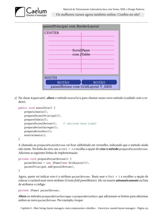 Material do Treinamento Laboratório Java com Testes, XML e Design Patterns




2) Na classe ArgentumUI, altere o método montaTela para chamar nosso novo método (cuidado com a or-
   dem):
  public void montaTela() {
      preparaJanela();
      preparaPainelPrincipal();
      preparaTabela();
      preparaPainelBotoes();    // adicione essa linha!
      preparaBotaoCarregar();
      preparaBotaoSair();
      mostraJanela();
  }

  A chamada ao preparaPainelBotoes vai ficar sublinhada em vermelho, indicando que o método ainda
  não existe. Na linha do erro, use o ctrl + 1 e escolha a opção de criar o método preparaPainelBotoes.
  Adicione as seguintes linhas de implementação:
  private void preparaPainelBotoes() {
      painelBotoes = new JPanel(new GridLayout());
      painelPrincipal.add(painelBotoes);
  }

  Agora, quem vai indicar erro é o atributo painelBotoes. Basta usar o Ctrl + 1 e escolher a opção de
  colocar a variável num novo atributo (Create field painelBotoes). Ele vai inserir automaticamente na lista
  de atributos o código:
  private JPanel painelBotoes;

  Altere os métodos preparaBotaoCarregar e preparaBotaoSair que adicionam os botões para adicionar
  ambos ao novo painelBotoes. Por exemplo, troque:

    Capítulo 8 - Mais Swing: layout managers, mais componentes e detalhes - Exercícios: usando layout managers - Página 125
 