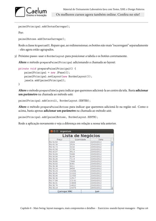 Material do Treinamento Laboratório Java com Testes, XML e Design Patterns




   painelPrincipal.add(botaoCarregar);

   Por:
   painelBotoes.add(botaoCarregar);

   Rode a classe ArgentumUI. Repare que, ao redimensionar, os botões não mais “escorregam” separadamente
   - eles agora estão agrupados.

3) Próximo passo: usar o BorderLayout para posicionar a tabela e os botões corretamente.
   Altere o método preparaPainelPrincipal adicionando a chamada ao layout:
   private void preparaPainelPrincipal() {
       painelPrincipal = new JPanel();
       painelPrincipal.setLayout(new BorderLayout());
       janela.add(painelPrincipal);
   }

   Altere o método preparaTabela para indicar que queremos adicioná-la ao centro da tela. Basta adicionar
   um parâmetro na chamada ao método add:
   painelPrincipal.add(scroll, BorderLayout.CENTER);

   Altere o método preparaPainelBotoes para indicar que queremos adicioná-lo na região sul. Como o
   acima, basta apenas adicionar um parâmetro na chamada ao método add:
   painelPrincipal.add(painelBotoes, BorderLayout.SOUTH);

   Rode a aplicação novamente e veja a diferença em relação a nossa tela anterior.




    Capítulo 8 - Mais Swing: layout managers, mais componentes e detalhes - Exercícios: usando layout managers - Página 126
 