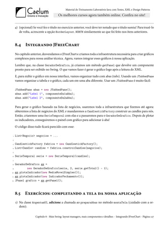 Material do Treinamento Laboratório Java com Testes, XML e Design Patterns




     4) (opcional) Se você fez o título no exercício anterior, você deve ter notado que o título sumiu! Para trazê-lo
        de volta, acrescente a opção BorderLayout.NORTH similarmente ao que foi feito nos itens anteriores.



     8.4     Integrando JFreeChart
     No capítulo anterior, desvendamos o JFreeChart e criamos toda a infraestrutura necessária para criar gráficos
     complexos para nossa análise técnica. Agora, vamos integrar esses gráficos à nossa aplicação.

     Lembre que, na classe GeradorDeGrafico, já criamos um método getPanel que devolve um componente
     pronto para ser exibido no Swing. O que vamos fazer é gerar o gráfico logo após a leitura do XML.

     E, para exibir o gráfico em nossa interface, vamos organizar tudo com abas (tabs). Usando um JTabbedPane
     vamos organizar a tabela e o gráfico, cada um em uma aba diferente. Usar um JTabbedPane é muito fácil:

     JTabbedPane abas = new JTabbedPane();
     abas.add("Label 1", componenteDa1aAba);
     abas.add("Label 2", componenteDa2aAba);


     Para gerar o gráfico baseado na lista de negócios, usaremos toda a infraestrutura que fizemos até agora:
     obteremos a lista de negócios do XML e mandaremos a CandlestickFactory construir as candles para nós.
     Então, criaremos uma SerieTemporal com elas e a passaremos para o GeradorDeGrafico. Depois de plotar
     os indicadores, conseguiremos o painel com gráfico para adicionar à aba!

     O código disso tudo ficará parecido com esse:

 1   List<Negocio> negocios = ...
 2

 3   CandlestickFactory fabrica = new CandlestickFactory();
4    List<Candle> candles = fabrica.constroiCandles(negocios);
 5

6    SerieTemporal serie = new SerieTemporal(candles);
 7

8    GeradorDeGrafico gg =
9            new GeradorDeGrafico(serie, 2, serie.getTotal() - 1);
10   gg.plotaIndicador(new MediaMovelSimples());
11   gg.plotaIndicador(new IndicadorFechamento());
12   JPanel grafico = gg.getPanel();



     8.5     Exercícios: completando a tela da nossa aplicação
     1) Na classe ArgentumUI, adicione a chamada ao preparaAbas no método montaTela (cuidado com a or-
        dem):


                     Capítulo 8 - Mais Swing: layout managers, mais componentes e detalhes - Integrando JFreeChart - Página 127
 