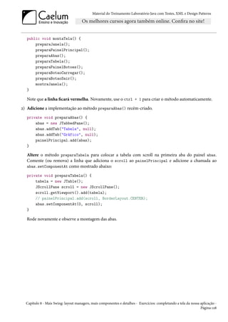 Material do Treinamento Laboratório Java com Testes, XML e Design Patterns




  public void montaTela() {
      preparaJanela();
      preparaPainelPrincipal();
      preparaAbas();
      preparaTabela();
      preparaPainelBotoes();
      preparaBotaoCarregar();
      preparaBotaoSair();
      mostraJanela();
  }

  Note que a linha ficará vermelha. Novamente, use o ctrl + 1 para criar o método automaticamente.
2) Adicione a implementação ao método preparaAbas() recém-criado.
  private void preparaAbas() {
      abas = new JTabbedPane();
      abas.addTab("Tabela", null);
      abas.addTab("Gráfico", null);
      painelPrincipal.add(abas);
  }

  Altere o método preparaTabela para colocar a tabela com scroll na primeira aba do painel abas.
  Comente (ou remova) a linha que adiciona o scroll ao painelPrincipal e adicione a chamada ao
  abas.setComponentAt como mostrado abaixo:

  private void preparaTabela() {
      tabela = new JTable();
      JScrollPane scroll = new JScrollPane();
      scroll.getViewport().add(tabela);
      // painelPrincipal.add(scroll, BorderLayout.CENTER);
      abas.setComponentAt(0, scroll);
  }

  Rode novamente e observe a montagem das abas.




  Capítulo 8 - Mais Swing: layout managers, mais componentes e detalhes - Exercícios: completando a tela da nossa aplicação -
                                                                                                                  Página 128
 