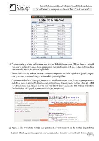 Material do Treinamento Laboratório Java com Testes, XML e Design Patterns




3) Precisamos alterar a classe anônima que trata o evento do botão de carregar o XML na classe ArgentumUI
   para gerar o gráfico através das classes que criamos. Mas se colocarmos todo esse código dentro da classe
   anônima, com certeza perderemos legibilidade.

   Vamos então criar um método auxiliar chamado carregaDados na classe ArgentumUI, que será respon-
   sável por tratar o evento de carregar tanto a tabela quanto o grafico.

   Comecemos isolando as linhas que já existem no método actionPerformed do botaoCarregar em um
   método da classe ArgentumUI. Para isso, selecione as linhas de dentro desse método e faça alt + shift
   + M. Na janelinha que abrir, dê o nome para esse método (carregaDados) e não esqueça de mudar o
   Destination type para que ele seja declarado na própria ArgentumUI.




4) Agora, só falta preencher o método carregaDados criado com a construção das candles, do gerador de

  Capítulo 8 - Mais Swing: layout managers, mais componentes e detalhes - Exercícios: completando a tela da nossa aplicação -
                                                                                                                  Página 129
 