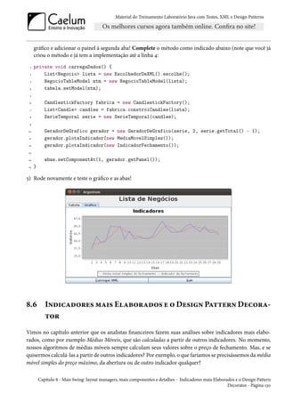 Material do Treinamento Laboratório Java com Testes, XML e Design Patterns




      gráfico e adicionar o painel à segunda aba! Complete o método como indicado abaixo (note que você já
      criou o método e já tem a implementação até a linha 4:
  1   private void carregaDados() {
 2        List<Negocio> lista = new EscolhedorDeXML().escolhe();
  3       NegocioTableModel ntm = new NegocioTableModel(lista);
 4        tabela.setModel(ntm);
  5

 6           CandlestickFactory fabrica = new CandlestickFactory();
  7          List<Candle> candles = fabrica.constroiCandles(lista);
 8           SerieTemporal serie = new SerieTemporal(candles);
 9

10           GeradorDeGrafico gerador = new GeradorDeGrafico(serie, 2, serie.getTotal() - 1);
 11          gerador.plotaIndicador(new MediaMovelSimples());
 12          gerador.plotaIndicador(new IndicadorFechamento());
 13

 14          abas.setComponentAt(1, gerador.getPanel());
 15   }

5) Rode novamente e teste o gráfico e as abas!




8.6          Indicadores mais Elaborados e o Design Pattern Decora-
             tor
Vimos no capítulo anterior que os analistas financeiros fazem suas análises sobre indicadores mais elabo-
rados, como por exemplo Médias Móveis, que são calculadas a partir de outros indicadores. No momento,
nossos algoritmos de médias móveis sempre calculam seus valores sobre o preço de fechamento. Mas, e se
quisermos calculá-las a partir de outros indicadores? Por exemplo, o que faríamos se precisássemos da média
móvel simples do preço máximo, da abertura ou de outro indicador qualquer?

          Capítulo 8 - Mais Swing: layout managers, mais componentes e detalhes - Indicadores mais Elaborados e o Design Pattern
                                                                                                          Decorator - Página 130
 