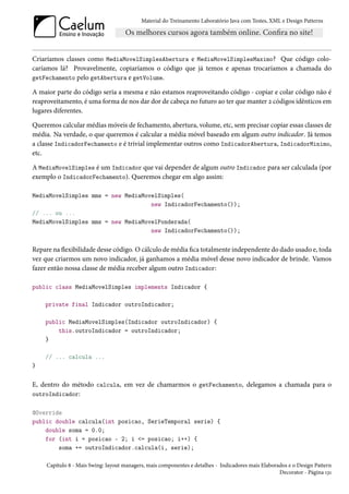 Material do Treinamento Laboratório Java com Testes, XML e Design Patterns




Criaríamos classes como MediaMovelSimplesAbertura e MediaMovelSimplesMaximo? Que código colo-
caríamos lá? Provavelmente, copiaríamos o código que já temos e apenas trocaríamos a chamada do
getFechamento pelo getAbertura e getVolume.

A maior parte do código seria a mesma e não estamos reaproveitando código - copiar e colar código não é
reaproveitamento, é uma forma de nos dar dor de cabeça no futuro ao ter que manter 2 códigos idênticos em
lugares diferentes.

Queremos calcular médias móveis de fechamento, abertura, volume, etc, sem precisar copiar essas classes de
média. Na verdade, o que queremos é calcular a média móvel baseado em algum outro indicador. Já temos
a classe IndicadorFechamento e é trivial implementar outros como IndicadorAbertura, IndicadorMinimo,
etc.

A MediaMovelSimples é um Indicador que vai depender de algum outro Indicador para ser calculada (por
exemplo o IndicadorFechamento). Queremos chegar em algo assim:

MediaMovelSimples mms = new MediaMovelSimples(
                                    new IndicadorFechamento());
// ... ou ...
MediaMovelSimples mms = new MediaMovelPonderada(
                                    new IndicadorFechamento());


Repare na flexibilidade desse código. O cálculo de média fica totalmente independente do dado usado e, toda
vez que criarmos um novo indicador, já ganhamos a média móvel desse novo indicador de brinde. Vamos
fazer então nossa classe de média receber algum outro Indicador:

public class MediaMovelSimples implements Indicador {

    private final Indicador outroIndicador;

    public MediaMovelSimples(Indicador outroIndicador) {
        this.outroIndicador = outroIndicador;
    }

    // ... calcula ...
}


E, dentro do método calcula, em vez de chamarmos o getFechamento, delegamos a chamada para o
outroIndicador:

@Override
public double calcula(int posicao, SerieTemporal serie) {
    double soma = 0.0;
    for (int i = posicao - 2; i <= posicao; i++) {
        soma += outroIndicador.calcula(i, serie);

     Capítulo 8 - Mais Swing: layout managers, mais componentes e detalhes - Indicadores mais Elaborados e o Design Pattern
                                                                                                     Decorator - Página 131
 