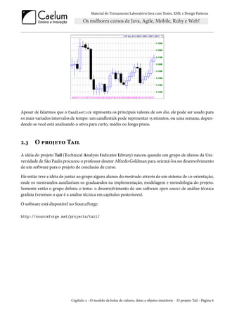 Material do Treinamento Laboratório Java com Testes, XML e Design Patterns




Apesar de falarmos que o Candlestick representa os principais valores de um dia, ele pode ser usado para
os mais variados intervalos de tempo: um candlestick pode representar 15 minutos, ou uma semana, depen-
dendo se você está analisando o ativo para curto, médio ou longo prazo.



2.3    O projeto Tail
A idéia do projeto Tail (Technical Analysis Indicator Library) nasceu quando um grupo de alunos da Uni-
versidade de São Paulo procurou o professor doutor Alfredo Goldman para orientá-los no desenvolvimento
de um software para o projeto de conclusão de curso.

Ele então teve a idéia de juntar ao grupo alguns alunos do mestrado através de um sistema de co-orientação,
onde os mestrandos auxiliariam os graduandos na implementação, modelagem e metodologia do projeto.
Somente então o grupo definiu o tema: o desenvolvimento de um software open source de análise técnica
grafista (veremos o que é a análise técnica em capítulos posteriores).

O software está disponível no SourceForge:

http://sourceforge.net/projects/tail/




                           Capítulo 2 - O modelo da bolsa de valores, datas e objetos imutáveis - O projeto Tail - Página 6
 
