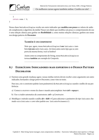 Material do Treinamento Laboratório Java com Testes, XML e Design Patterns




      }
      return soma / 3;
}


Nossa classe MediaMovelSimples recebe um outro indicador que modifica um pouco os valores de saída -
ele complementa o algoritmo da média! Passar um objeto que modifica um pouco o comportamento do seu
é uma solução clássica para ganhar em flexibilidade e, como muitas soluções clássicas, ganhou um nome
nos design patterns de Decorator.


                       Também é um composite!
                       Note que, agora, nossa MediaMovelSimples é um Indicador e tam-
                       bém tem um outro Indicador. Já vimos antes outro tipo que se com-
                       porta da mesma forma, você se lembra?

                       Assim como os componentes do Swing, nossa MediaMovelSimples se
                       tornou também um exemplo de Composite.



8.7      Exercícios: Indicadores mais espertos e o Design Pattern
         Decorator
1) Faremos uma grande mudança agora: nossas médias móveis devem receber como argumento um outro
   indicador, formando o design pattern Decorator, como visto no texto.

    Para isso, crie o construtor padrão (sem parâmetros) da MediaMovelSimples usando o atalho de sua pre-
    ferência:

    a) Comece a escrever o nome da classe e mande autocompletar: Med<ctrl + espaço>;

    b) Use o criador automatico de construtores: ctrl + 3 Constructor.

2) Modifique o método usando o atalho alt + shift + C para adicionar o parâmetro do tipo Indicador cha-
   mado outroIndicador e com valor padrão new IndicadorFechamento().




      Capítulo 8 - Mais Swing: layout managers, mais componentes e detalhes - Exercícios: Indicadores mais espertos e o Design
                                                                                                Pattern Decorator - Página 132
 