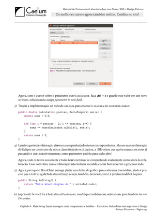 Material do Treinamento Laboratório Java com Testes, XML e Design Patterns




   Agora, com o cursor sobre o parâmetro outroIndicador, faça ctrl + 1 e guarde esse valor em um novo
   atributo, selecionando assign parameter to new field.
3) Troque a implementação do método calcula para chamar o calcula do outroIndicador:
   public double calcula(int posicao, SerieTemporal serie) {
       double soma = 0.0;

          for (int i = posicao - 2; i <= posicao; i++) {
              soma += outroIndicador.calcula(i, serie);
          }
          return soma / 3;
   }

4) Lembre que toda refatoração deve ser acompanhada dos testes correspondentes. Mas ao usar a refatoração
   do Eclipse no construtor da nossa classe MediaMovelSimples, a IDE evitou que quebrassemos os testes já
   passando o IndicadorFechamento como parâmetro padrão para todos eles!

   Agora, rode os testes novamente e tudo deve continuar se comportando exatamente como antes da refa-
   toração. Caso contrário, nossa refatoração não foi bem sucedida e seria bom reverter o processo todo.
5) Agora, para que o JFreeChart consiga plotar uma linha do gráfico para cada uma das médias, ainda é pre-
   ciso que o toString da MediaMovelSimples seja, também, decorado, isto é, é preciso modificá-lo para:
   public String toString() {
       return "Média móvel simples do " + outroIndicador;
   }

6) (opcional) Se você fez a MediaMovelPonderada, modifique também essa outra classe para também ter um
   Decorator.

       Capítulo 8 - Mais Swing: layout managers, mais componentes e detalhes - Exercícios: Indicadores mais espertos e o Design
                                                                                                 Pattern Decorator - Página 133
 