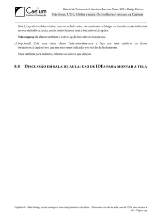 Material do Treinamento Laboratório Java com Testes, XML e Design Patterns




   Isto é, faça ela também receber um outroIndicador no construtor e delegar a chamada a esse indicador
   no seu método calcula, assim como fizemos com a MediaMovelSimples.

   Não esqueça de alterar também o toString da MediaMovelPonderada.

7) (opcional) Crie uma outra classe IndicadorAbertura e faça um teste unitário na classe
   MediaMovelSimplesTest que use esse novo indicador em vez do de fechamento.

   Faça também para máximo, mínimo ou outros que desejar.



8.8      Discussão em sala de aula: uso de IDEs para montar a tela




Capítulo 8 - Mais Swing: layout managers, mais componentes e detalhes - Discussão em sala de aula: uso de IDEs para montar a
                                                                                                             tela - Página 134
 